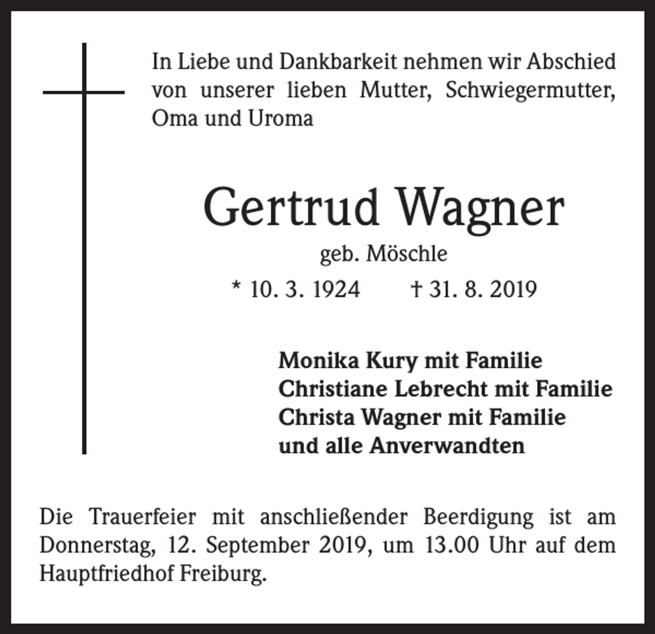 <p>In Liebe und Dankbarkeit nehmen wir Abschied<br />von unserer lieben Mutter, Schwiegermutter,<br />Oma und Uroma</p><p>Gertrud Wagner<br />geb. Möschle<br />* 10. 3. 1924 † 31. 8. 2019</p><p>Monika Kury mit Familie<br />Christiane Lebrecht mit Familie<br />Christa Wagner mit Familie<br />und alle Anverwandten<br />Die Trauerfeier mit anschließender Beerdigung ist am<br />Donnerstag, 12. September 2019, um 13.00 Uhr auf dem<br />Hauptfriedhof Freiburg.</p>