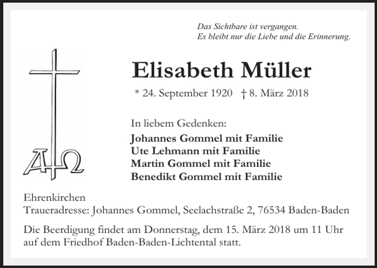 <p>Das Sichtbare ist vergangen.<br />Es bleibt nur die Liebe und die Erinnerung.</p><p>Elisabeth Müller<br />* 24. September 1920 † 8. März 2018</p><p>In liebem Gedenken:<br />Johannes Gommel mit Familie<br />Ute Lehmann mit Familie<br />Martin Gommel mit Familie<br />Benedikt Gommel mit Familie<br />Ehrenkirchen<br />Traueradresse: Johannes Gommel, Seelachstraße 2, 76534 Baden-Baden<br />Die Beerdigung findet am Donnerstag, dem 15. März 2018 um 11 Uhr<br />auf dem Friedhof Baden-Baden-Lichtental statt.</p>