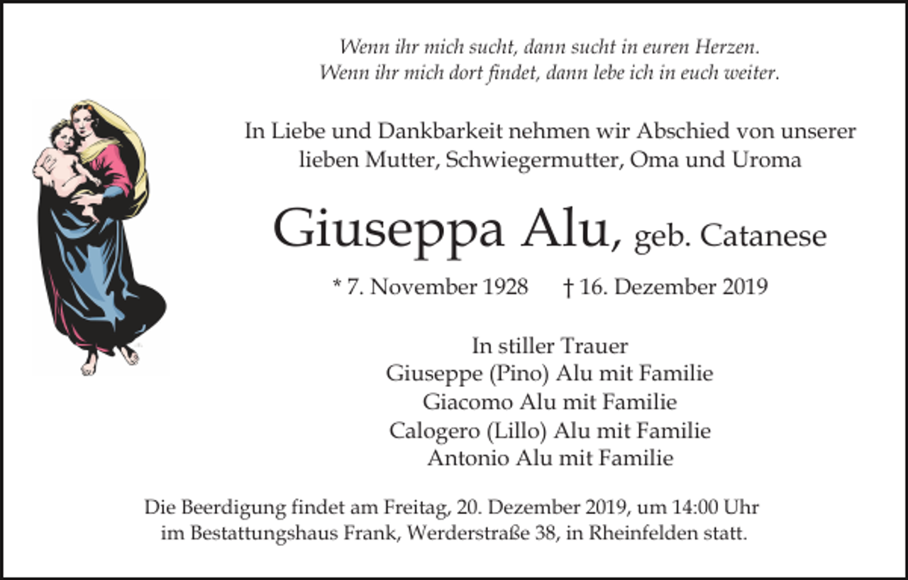 <p>Wenn ihr mich sucht, dann sucht in euren Herzen.<br />Wenn ihr mich dort findet, dann lebe ich in euch weiter.</p><p>In Liebe und Dankbarkeit nehmen wir Abschied von unserer<br />lieben Mutter, Schwiegermutter, Oma und Uroma</p><p>Giuseppa Alu, geb. Catanese<br />* 7. November 1928</p><p>† 16. Dezember 2019</p><p>In stiller Trauer<br />Giuseppe (Pino) Alu mit Familie<br />Giacomo Alu mit Familie<br />Calogero (Lillo) Alu mit Familie<br />Antonio Alu mit Familie<br />Die Beerdigung findet am Freitag, 20. Dezember 2019, um 14:00 Uhr<br />im Bestattungshaus Frank, Werderstraße 38, in Rheinfelden statt.</p>