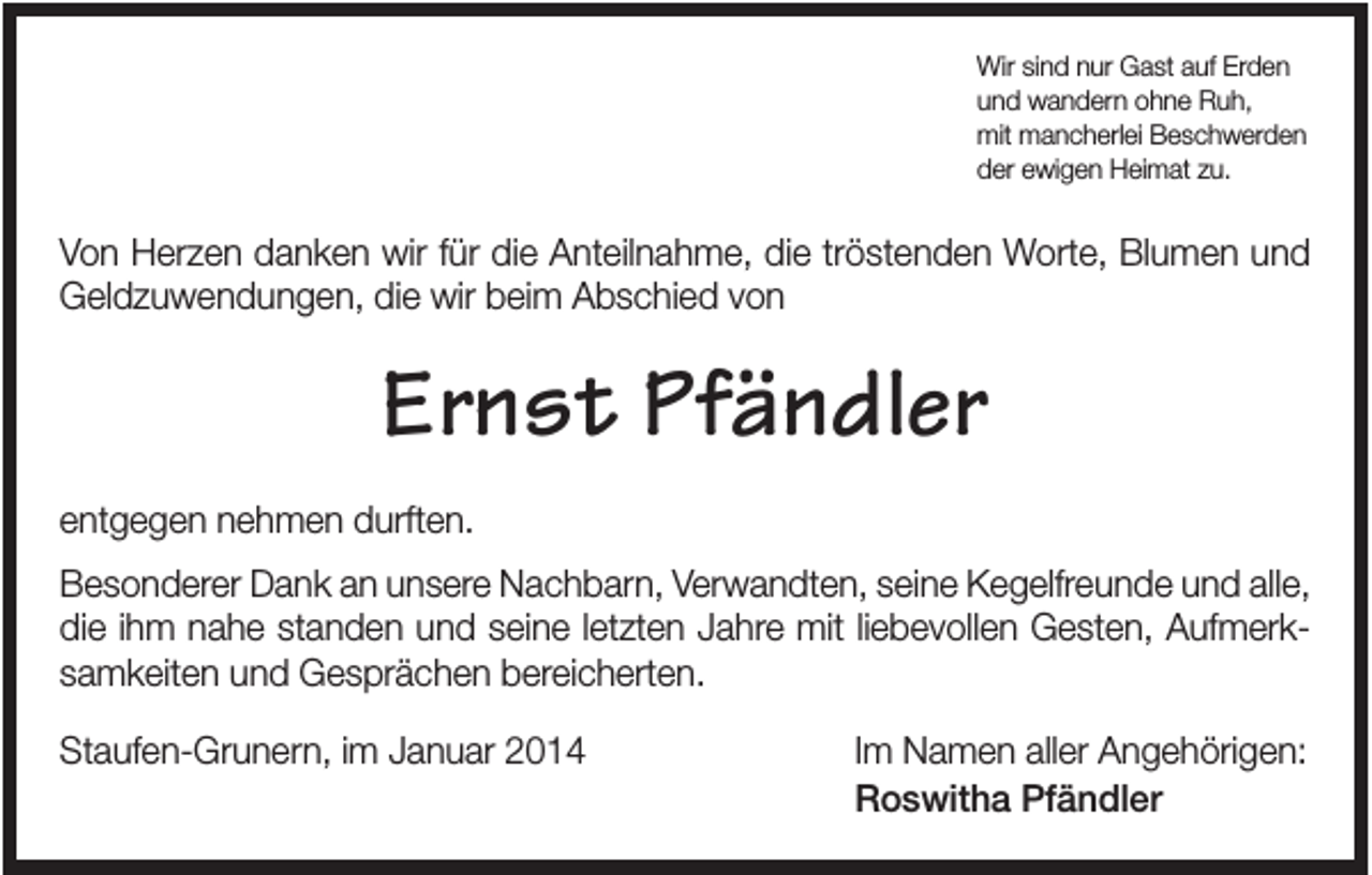 <p>Wir sind nur Gast auf Erden<br />und wandern ohne Ruh,<br />mit mancherlei Beschwerden<br />der ewigen Heimat zu.</p><p>Von Herzen danken wir für die Anteilnahme, die tröstenden Worte, Blumen und<br />Geldzuwendungen, die wir beim Abschied von</p><p>Ernst Pfändler<br />entgegen nehmen durften.<br />Besonderer Dank an unsere Nachbarn, Verwandten, seine Kegelfreunde und alle,<br />die ihm nahe standen und seine letzten Jahre mit liebevollen Gesten, Aufmerksamkeiten und Gesprächen bereicherten.<br />Staufen-Grunern, im Januar 2014</p><p>Im Namen aller Angehörigen:<br />Roswitha Pfändler</p>