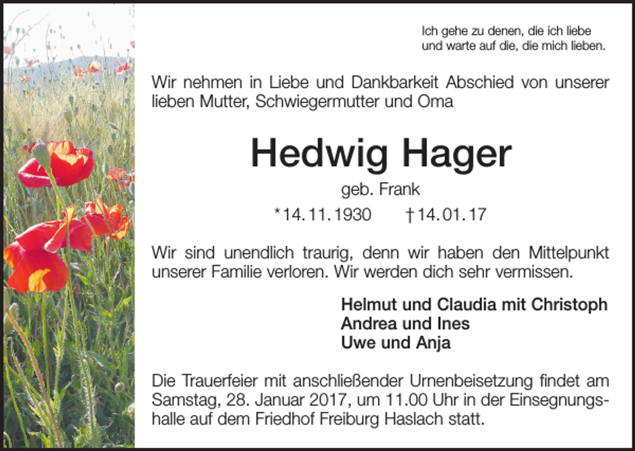 <p>Ich gehe zu denen, die ich liebe<br />und warte auf die, die mich lieben.</p><p>Wir nehmen in Liebe und Dankbarkeit Abschied von unserer<br />lieben Mutter, Schwiegermutter und Oma</p><p>Hedwig Hager<br />geb. Frank<br />* 14. 11. 1930 † 14. 01. 17<br />Wir sind unendlich traurig, denn wir haben den Mittelpunkt<br />unserer Familie verloren. Wir werden dich sehr vermissen.<br />Helmut und Claudia mit Christoph<br />Andrea und Ines<br />Uwe und Anja<br />Die Trauerfeier mit anschließender Urnenbeisetzung findet am<br />­Samstag, 28. Januar 2017, um 11.00 Uhr in der Einsegnungshalle auf dem Friedhof Freiburg Haslach statt.</p>
