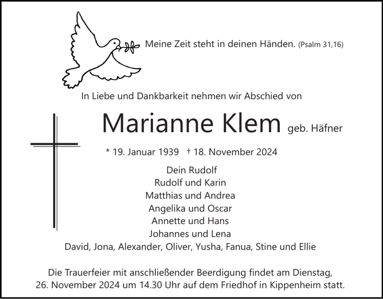 <p>Meine Zeit steht in deinen Händen. (Psalm 31,16)</p><p>In Liebe und Dankbarkeit nehmen wir Abschied von</p><p>Marianne Klem</p><p>geb. Häfner</p><p>* 19. Januar 1939 † 18. November 2024<br />Dein Rudolf<br />Rudolf und Karin<br />Matthias und Andrea<br />Angelika und Oscar<br />Annette und Hans<br />Johannes und Lena<br />David, Jona, Alexander, Oliver, Yusha, Fanua, Stine und Ellie<br />Die Trauerfeier mit anschließender Beerdigung findet am Dienstag,<br />26. November 2024 um 14.30 Uhr auf dem Friedhof in Kippenheim statt.</p>