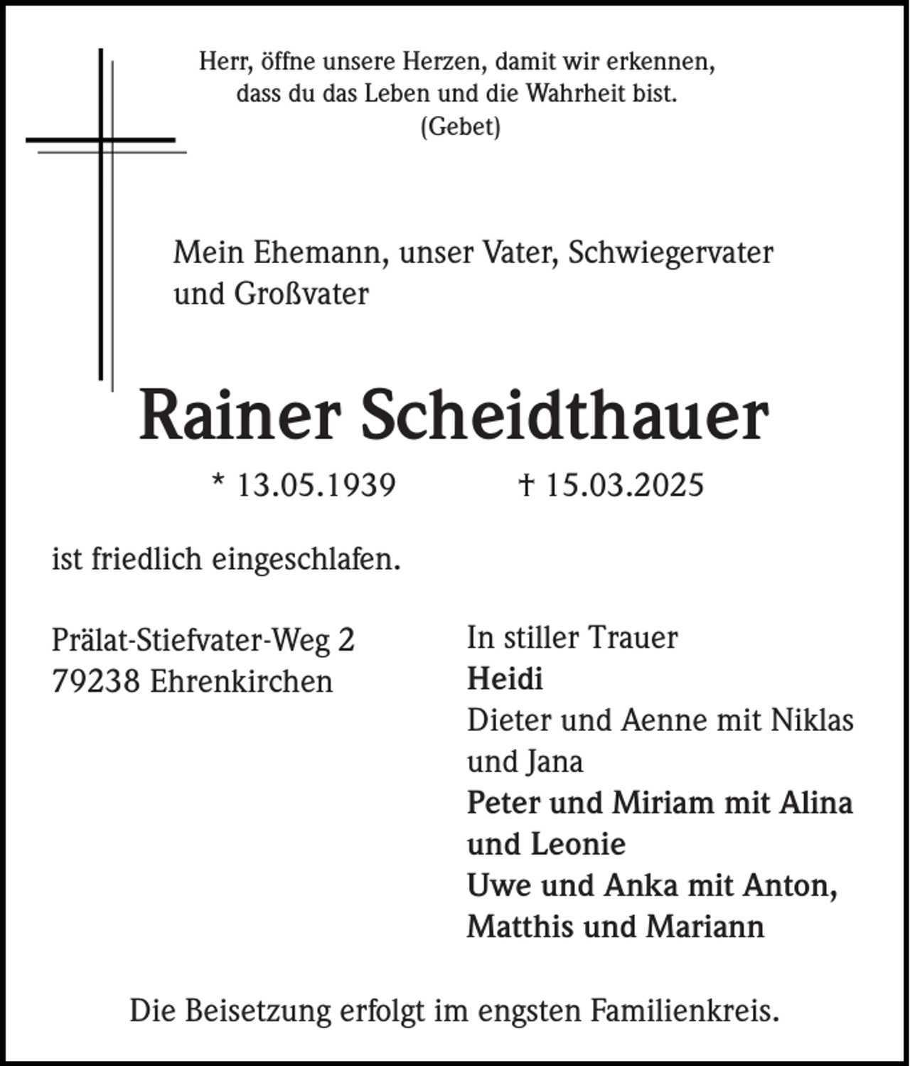 <p>Herr, öffne unsere Herzen, damit wir erkennen,<br />dass du das Leben und die Wahrheit bist.<br />(Gebet)</p><p>Mein Ehemann, unser Vater, Schwiegervater<br />und Großvater</p><p>Rainer Scheidthauer<br />* 13.05.1939</p><p>† 15.03.2025</p><p>ist friedlich eingeschlafen.<br />Prälat-Stiefvater-Weg 2<br />79238 Ehrenkirchen</p><p>In stiller Trauer<br />Heidi<br />Dieter und Aenne mit Niklas<br />und Jana<br />Peter und Miriam mit Alina<br />und Leonie<br />Uwe und Anka mit Anton,<br />Matthis und Mariann</p><p>Die Beisetzung erfolgt im engsten Familienkreis.</p>
