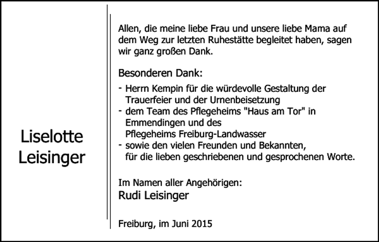 <p>Allen, die meine liebe Frau und unsere liebe Mama auf<br />dem Weg zur letzten Ruhestätte begleitet haben, sagen<br />wir ganz großen Dank.</p><p>Besonderen Dank:</p><p>Liselotte<br />Leisinger</p><p>- Herrn Kempin für die würdevolle Gestaltung der<br />Trauerfeier und der Urnenbeisetzung<br />- dem Team des Pflegeheims "Haus am Tor" in<br />Emmendingen und des<br />Pflegeheims Freiburg-Landwasser<br />- sowie den vielen Freunden und Bekannten,<br />für die lieben geschriebenen und gesprochenen Worte.<br />Im Namen aller Angehörigen:</p><p>Rudi Leisinger</p><p>Freiburg, im Juni 2015</p>