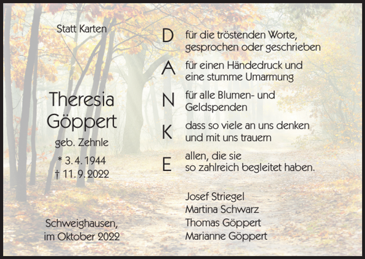 <p>Statt Karten</p><p>D</p><p>für die tröstenden Worte,<br />gesprochen oder geschrieben</p><p>A</p><p>für einen Händedruck und<br />eine stumme Umarmung</p><p>N</p><p>für alle Blumen- und<br />Geldspenden</p><p>geb. Zehnle</p><p>K</p><p>dass so viele an uns denken<br />und mit uns trauern</p><p>* 3. 4. 1944<br />† 11. 9. 2022</p><p>E</p><p>allen, die sie<br />so zahlreich begleitet haben.</p><p>Theresia<br />Göppert</p><p>Schweighausen,<br />im Oktober 2022</p><p>Josef Striegel<br />Martina Schwarz<br />Thomas Göppert<br />Marianne Göppert</p>