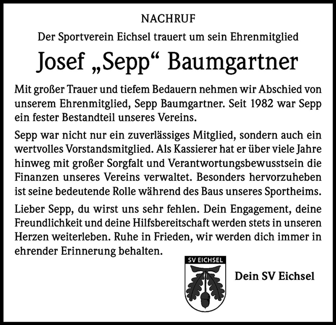 <p>NACHRUF<br />Der Sportverein Eichsel trauert um sein Ehrenmitglied</p><p>Josef „Sepp“ Baumgartner<br />Mit großer Trauer und tiefem Bedauern nehmen wir Abschied von<br />unserem Ehrenmitglied, Sepp Baumgartner. Seit 1982 war Sepp<br />ein fester Bestandteil unseres Vereins.<br />Sepp war nicht nur ein zuverlässiges Mitglied, sondern auch ein<br />wertvolles Vorstandsmitglied. Als Kassierer hat er über viele Jahre<br />hinweg mit großer Sorgfalt und Verantwortungsbewusstsein die<br />Finanzen unseres Vereins verwaltet. Besonders hervorzuheben<br />ist seine bedeutende Rolle während des Baus unseres Sportheims.<br />Lieber Sepp, du wirst uns sehr fehlen. Dein Engagement, deine<br />Freundlichkeit und deine Hilfsbereitschaft werden stets in unseren<br />Herzen weiterleben. Ruhe in Frieden, wir werden dich immer in<br />ehrender Erinnerung behalten.<br />SV EICHSEL</p><p>Dein SV Eichsel</p>