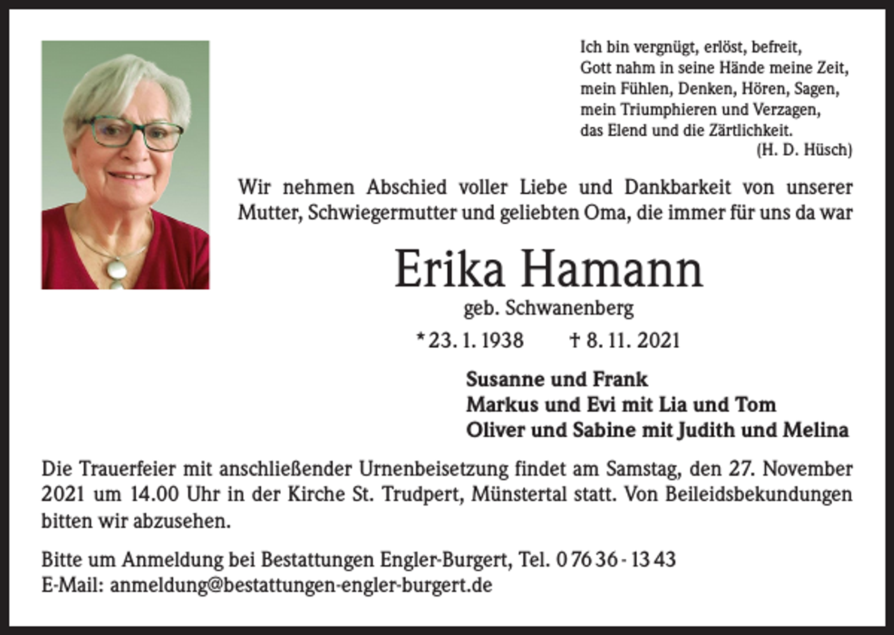 <p>Ich bin vergnügt, erlöst, befreit,<br />Gott nahm in seine Hände meine Zeit,<br />mein Fühlen, Denken, Hören, Sagen,<br />mein Triumphieren und Verzagen,<br />das Elend und die Zärtlichkeit.</p><p>(H. D. Hüsch)</p><p>Wir nehmen Abschied voller Liebe und Dankbarkeit von unserer<br />­Mutter, Schwiegermutter und geliebten Oma, die immer für uns da war</p><p>Erika Hamann<br />geb. Schwanenberg<br />* 23. 1. 1938 † 8. 11. 2021</p><p>Susanne und Frank<br />Markus und Evi mit Lia und Tom<br />Oliver und Sabine mit Judith und Melina<br />Die Trauerfeier mit anschließender Urnenbeisetzung findet am Samstag, den 27. November<br />2021 um 14.00 Uhr in der Kirche St. Trudpert, Münstertal statt. Von Beileidsbekundungen<br />bitten wir abzusehen.<br />Bitte um Anmeldung bei Bestattungen Engler-Burgert, Tel. 0 76 36 - 13 43<br />E-Mail: anmeldung@bestattungen-engler-burgert.de</p>