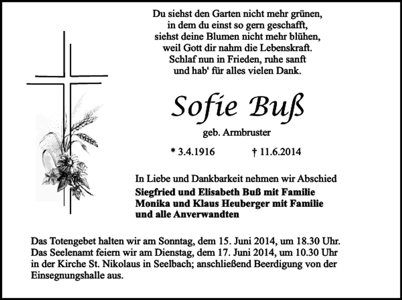 <p>Du siehst den Garten nicht mehr grünen,<br />in dem du einst so gern geschafft,<br />siehst deine Blumen nicht mehr blühen,<br />weil Gott dir nahm die Lebenskraft.<br />Schlaf nun in Frieden, ruhe sanft<br />und hab' für alles vielen Dank.</p><p>Sofie Buß<br />geb. Armbruster</p><p>* 3.4.1916</p><p>† 11.6.2014</p><p>In Liebe und Dankbarkeit nehmen wir Abschied<br />Siegfried und Elisabeth Buß mit Familie<br />Monika und Klaus Heuberger mit Familie<br />und alle Anverwandten<br />Das Totengebet halten wir am Sonntag, dem 15. Juni 2014, um 18.30 Uhr.<br />Das Seelenamt feiern wir am Dienstag, dem 17. Juni 2014, um 10.30 Uhr<br />in der Kirche St. Nikolaus in Seelbach; anschließend Beerdigung von der<br />Einsegnungshalle aus.</p>