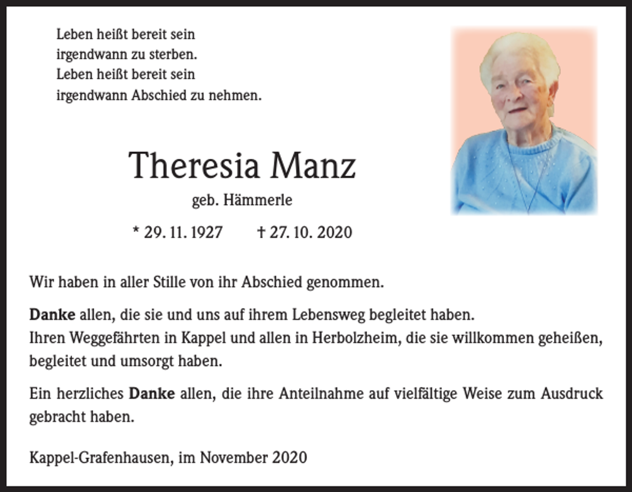 <p>Leben heißt bereit sein<br />irgendwann zu sterben.<br />Leben heißt bereit sein<br />irgendwann Abschied zu nehmen.</p><p>Theresia Manz<br />geb. Hämmerle<br />* 29. 11. 1927 † 27. 10. 2020<br />Wir haben in aller Stille von ihr Abschied genommen.<br />Danke allen, die sie und uns auf ihrem Lebensweg begleitet haben.<br />Ihren Weggefährten in Kappel und allen in Herbolzheim, die sie willkommen geheißen,<br />begleitet und umsorgt haben.<br />Ein herzliches Danke allen, die ihre Anteilnahme auf vielfältige Weise zum Ausdruck<br />gebracht haben.<br />Kappel-Grafenhausen, im November 2020</p>