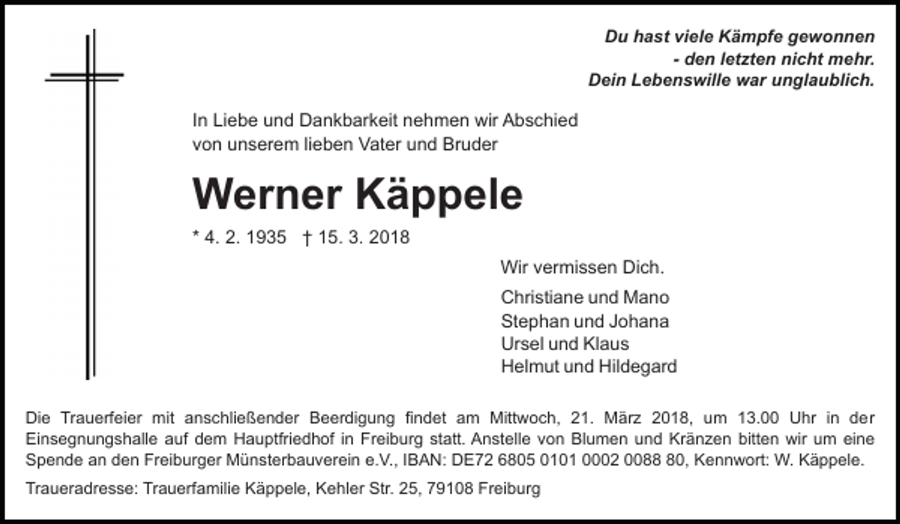 <p>D u hhast<br />a st viviele<br />el e KKämpfe<br />ä m pf e gewonnen<br />ge wonnen<br />Du<br />- den<br />d e n lletzten<br />et zt e n nicht<br />ni c ht mehr.<br />m ehr.<br />DDein<br />ei n LLebenswille<br />e b e n s will e war<br />w ar unglaublich.<br />u n gl a u bli c h.</p><p>IInn Liebe<br />Li e b e und<br />u n d Dankbarkeit<br />D a n k b ar keit nnehmen<br />e h m e n wir<br />wir Abschied<br />A b s c hi e d<br />vvon<br />o n unserem<br />u n s er e m lilieben<br />e b e n Vater<br />V a t er und<br />u n d Bruder<br />Br u d er</p><p>WWerner<br />er n er KKäppele<br />ä p p el e<br />* 4.<br />4. 2.<br />2. 1935<br />1 9 3 5 †† 15.<br />1 5. 3.<br />3. 2018<br />20 1 8<br />Wir<br />Wir v vermissen<br />er mi s s e n DiDich.<br />c h.<br />C hri sti a n e uund<br />n d Mano<br />Mano<br />Christiane<br />St e p h a n uund<br />n d JJohana<br />ohana<br />Stephan<br />Ur s el uund<br />n d KlKlaus<br />aus<br />Ursel<br />H el m ut uund<br />n d Hil<br />d e g ar d<br />Helmut<br />Hildegard<br />Di e TrTrauerfeier<br />Die<br />a u erf ei er mit<br />mit aanschließender<br />n s c hli e ß e n d er Beerdigung<br />B e er di g u n g fifindet<br />n d et aam<br />m Mittwoch,<br />Mitt w o c h, 21.<br />2 1. März<br />M är z 2018,<br />2 0 1 8, um<br />u m 113.00<br />3. UUhr<br />hr i nin dder<br />er<br />Ei<br />Einsegnungshalle<br />n s e g n u n g s h all e aauf<br />uf dem<br />d e m Hauptfriedhof<br />H a u ptfri e d h of i in<br />n Freiburg<br />F r ei b ur g statt.<br />st att. Anstelle<br />A n st ell e von<br />vo n Blumen<br />Bl u m e n uund<br />n d Kränzen<br />Kr ä n z e n bitt<br />bitten<br />e n wir<br />wir uum<br />m ei<br />eine<br />ne<br />SSpende<br />p e n d e aan<br />n dden<br />e n Fr<br />Freiburger<br />ei b ur g er Münsterbauverein<br />M ü n st er b a u v er ei n e.V.,<br />e. V., IIBAN:<br />B A N: DE72<br />D E 7 2 66805<br />8 0 5 0101<br />0 1 0 1 0002<br />2 0088<br />0,<br />8 0, Kennwort:<br />Ke n n w ort: W.<br />W. Käppele.<br />K ä p p el e.<br />Traueradresse:<br />Tr<br />a u er a dr e s s e: Tr<br />Trauerfamilie<br />a u erf a mili e Käppele,<br />K ä p p el e, Kehler<br />K e hl er Str.<br />Str. 25,<br />2 5, 79108<br />7 9 1 0 8 Freiburg<br />Fr ei b ur g</p>