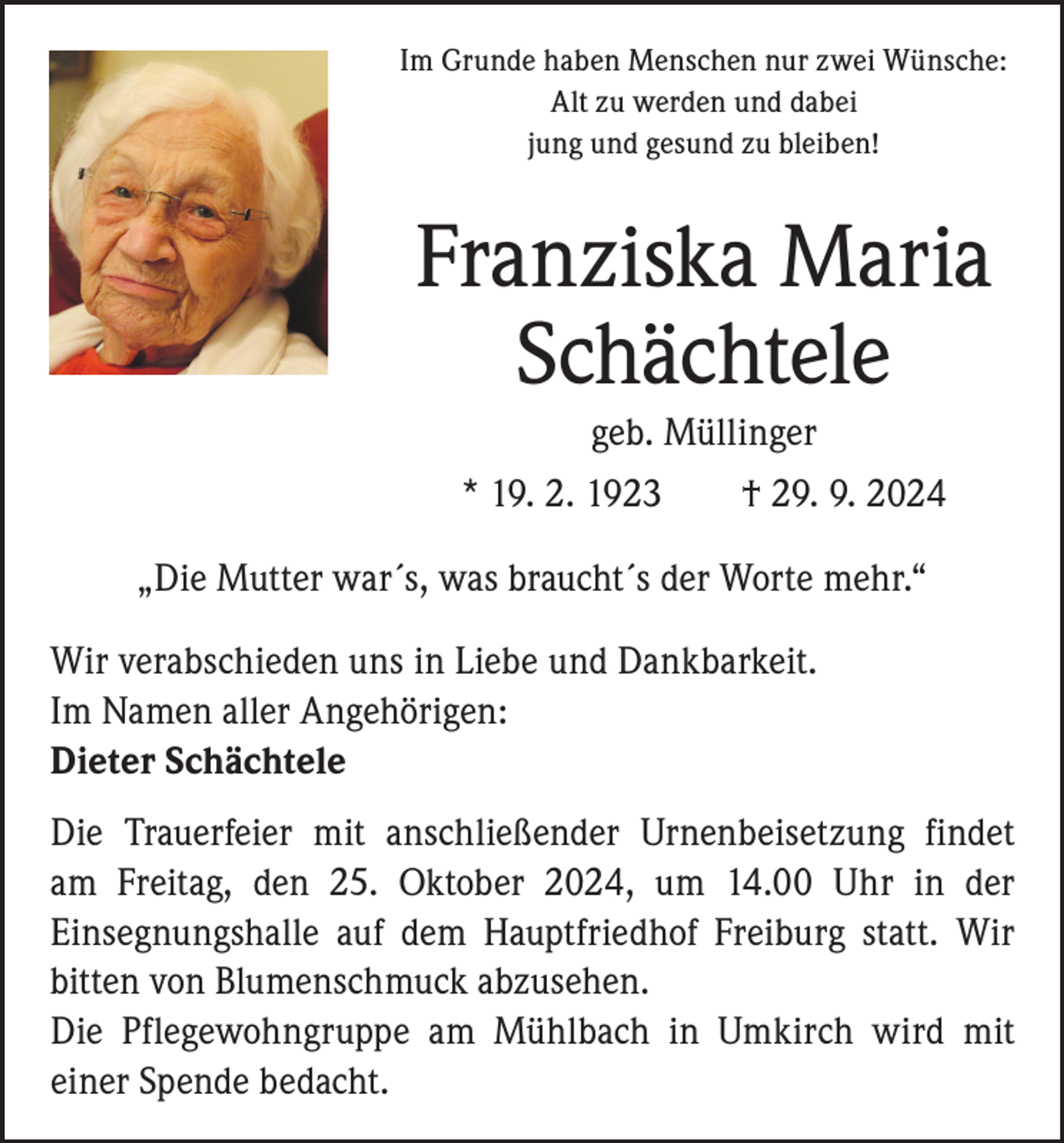 <p>Im Grunde haben Menschen nur zwei Wünsche:<br />Alt zu werden und dabei<br />jung und gesund zu bleiben!</p><p>Franziska Maria<br />Schächtele<br />geb. Müllinger<br />* 19. 2. 1923 † 29. 9. 2024<br />„Die Mutter war´s, was braucht´s der Worte mehr.“<br />Wir verabschieden uns in Liebe und Dankbarkeit.<br />Im Namen aller Angehörigen:<br />Dieter Schächtele<br />Die Trauerfeier mit anschließender Urnenbeisetzung findet<br />am Freitag, den 25. Oktober 2024, um 14.00 Uhr in der<br />­Einsegnungshalle auf dem Hauptfriedhof Freiburg statt. Wir<br />bitten von Blumenschmuck abzusehen.<br />Die Pflegewohngruppe am Mühlbach in Umkirch wird mit<br />­einer Spende bedacht.</p>