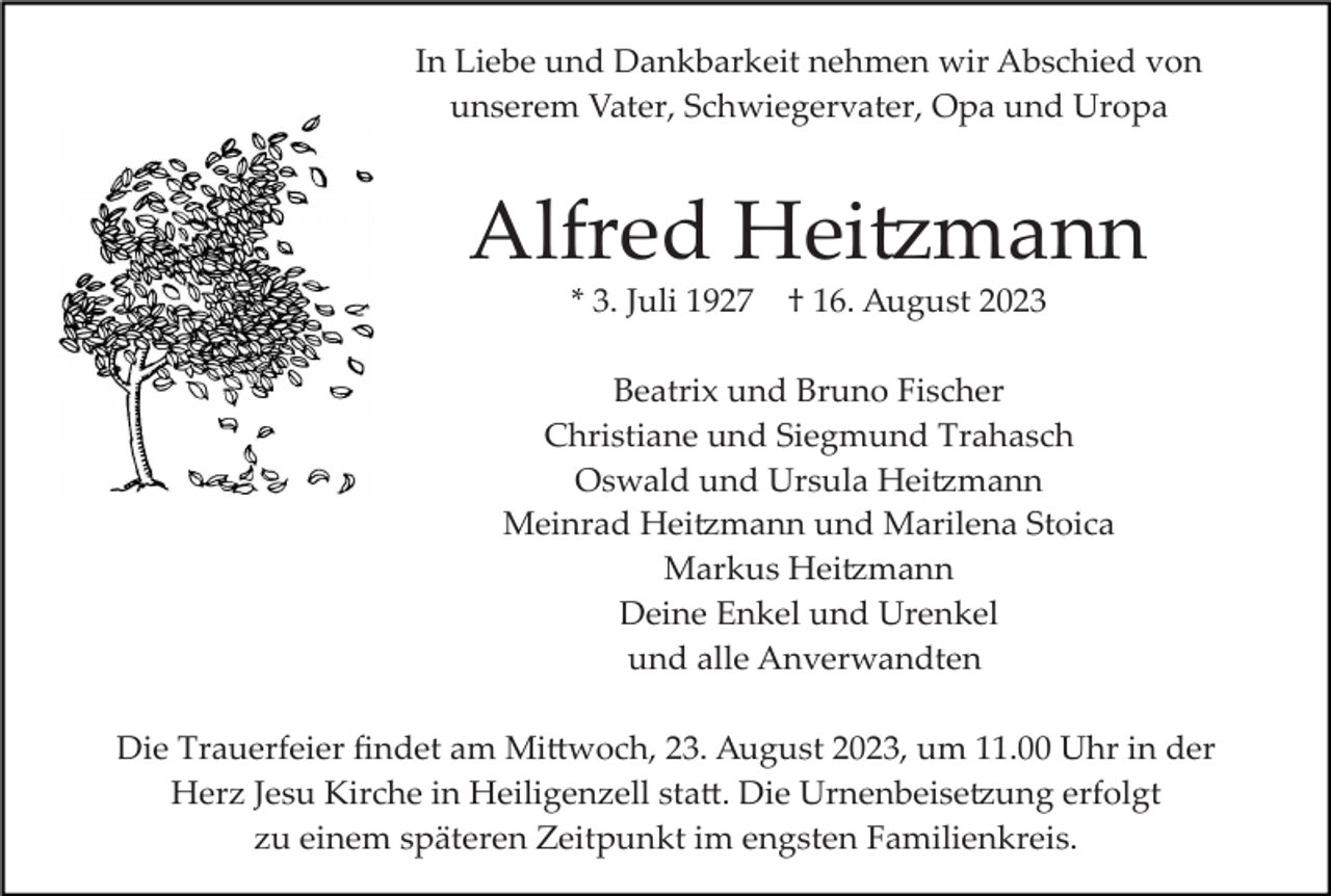<p>In Liebe und Dankbarkeit nehmen wir Abschied von<br />unserem Vater, Schwiegervater, Opa und Uropa</p><p>Alfred Heitzmann<br />* 3. Juli 1927</p><p>† 16. August 2023</p><p>Beatrix und Bruno Fischer<br />Christiane und Siegmund Trahasch<br />Oswald und Ursula Heitzmann<br />Meinrad Heitzmann und Marilena Stoica<br />Markus Heitzmann<br />Deine Enkel und Urenkel<br />und alle Anverwandten<br />Die Trauerfeier ﬁndet am Mittwoch, 23. August 2023, um 11.00 Uhr in der<br />Herz Jesu Kirche in Heiligenzell statt. Die Urnenbeisetzung erfolgt<br />zu einem späteren Zeitpunkt im engsten Familienkreis.</p>