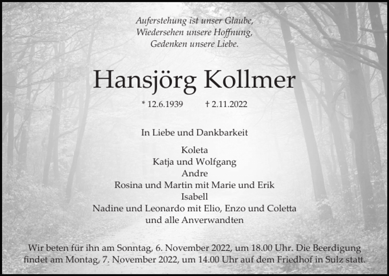 <p>Auferstehung ist unser Glaube,<br />Wiedersehen unsere Hoﬀnung,<br />Gedenken unsere Liebe.</p><p>Hansjörg Kollmer<br />* 12.6.1939</p><p>† 2.11.2022</p><p>In Liebe und Dankbarkeit<br />Koleta<br />Katja und Wolfgang<br />Andre<br />Rosina und Martin mit Marie und Erik<br />Isabell<br />Nadine und Leonardo mit Elio, Enzo und Coletta<br />und alle Anverwandten<br />Wir beten für ihn am Sonntag, 6. November 2022, um 18.00 Uhr. Die Beerdigung<br />ﬁndet am Montag, 7. November 2022, um 14.00 Uhr auf dem Friedhof in Sulz statt.</p>