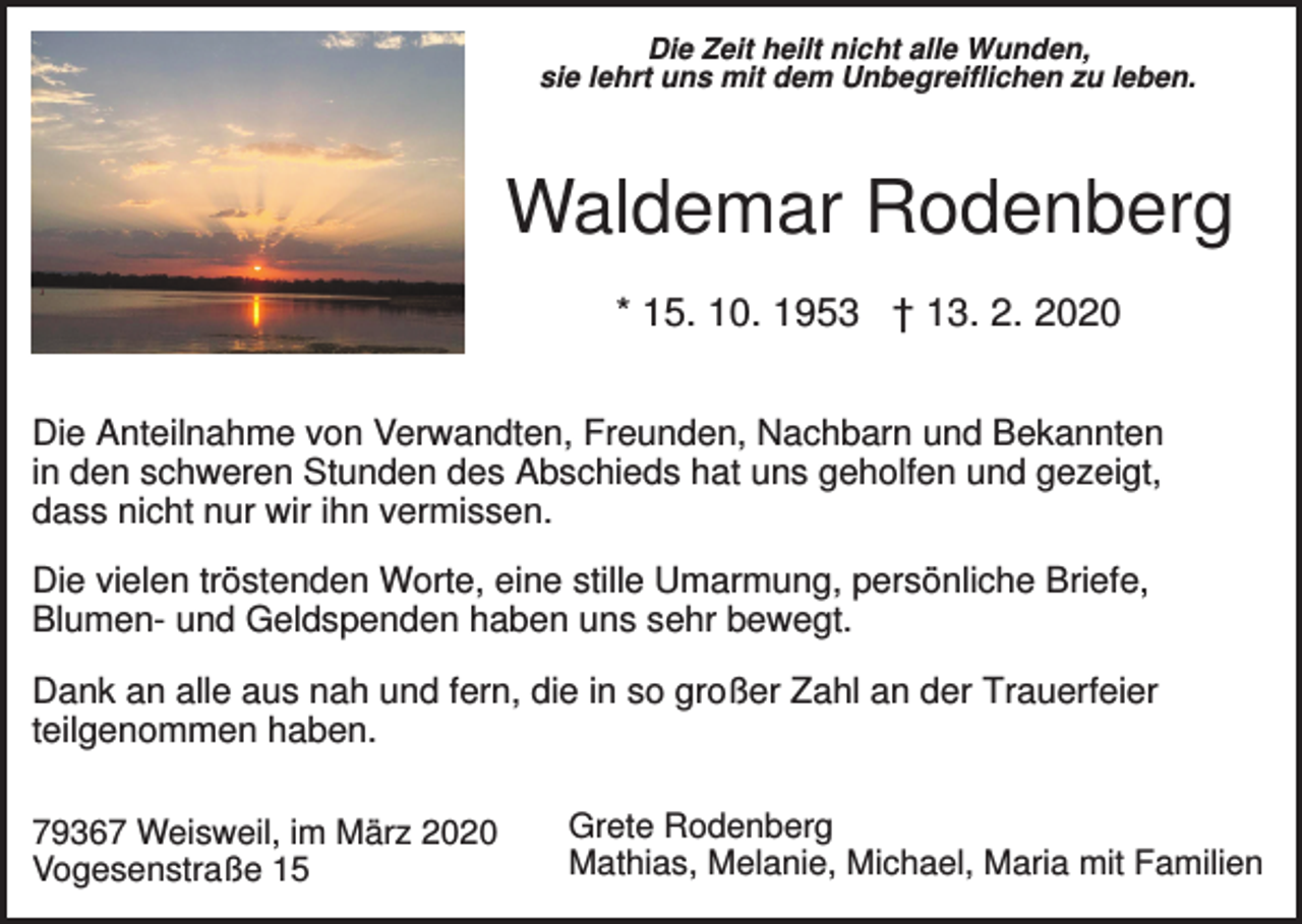 <p>Die Zeit heilt nicht alle Wunden,<br />sie lehrt uns mit dem Unbegreiflichen zu leben.</p><p>Waldemar Rodenberg<br />* 15. 10. 1953 † 13. 2. 2020<br />Die Anteilnahme von Verwandten, Freunden, Nachbarn und Bekannten<br />in den schweren Stunden des Abschieds hat uns geholfen und gezeigt,<br />dass nicht nur wir ihn vermissen.<br />Die vielen tröstenden Worte, eine stille Umarmung, persönliche Briefe,<br />Blumen- und Geldspenden haben uns sehr bewegt.<br />Dank an alle aus nah und fern, die in so großer Zahl an der Trauerfeier<br />teilgenommen haben.<br />79367 Weisweil, im März 2020<br />Vogesenstraße 15</p><p>Grete Rodenberg<br />Mathias, Melanie, Michael, Maria mit Familien</p>