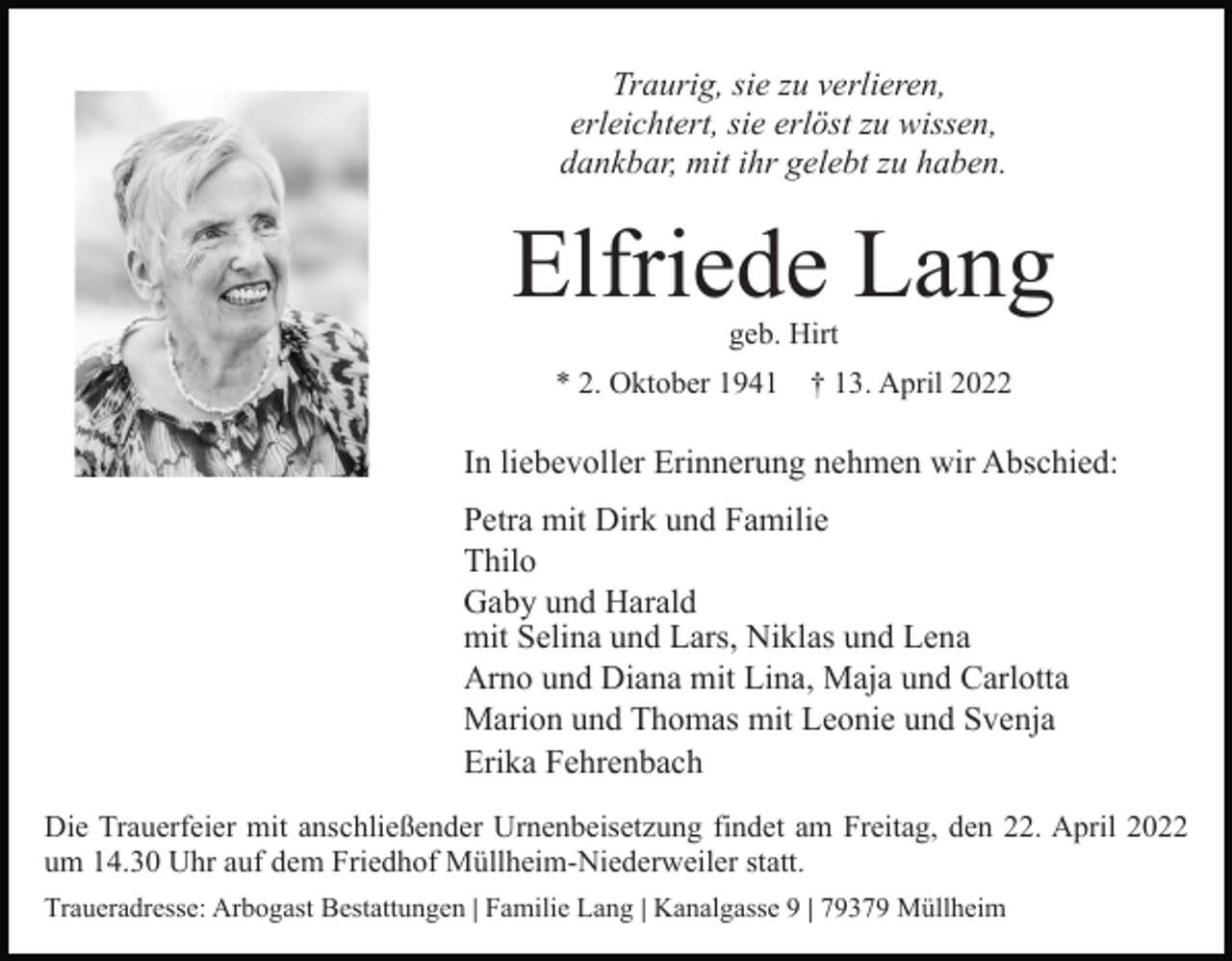 <p>Traurig, sie zu verlieren,<br />erleichtert, sie erlöst zu wissen,<br />dankbar, mit ihr gelebt zu haben.</p><p>Elfriede Lang<br />geb. Hirt<br />* 2. Oktober 1941</p><p>† 13. April 2022</p><p>In liebevoller Erinnerung nehmen wir Abschied:<br />Petra mit Dirk und Familie<br />Thilo<br />Gaby und Harald<br />mit Selina und Lars, Niklas und Lena<br />Arno und Diana mit Lina, Maja und Carlotta<br />Marion und Thomas mit Leonie und Svenja<br />Erika Fehrenbach<br />Die Trauerfeier mit anschließender Urnenbeisetzung findet am Freitag, den 22. April 2022<br />um 14.30 Uhr auf dem Friedhof Müllheim-Niederweiler statt.<br />Traueradresse: Arbogast Bestattungen | Familie Lang | Kanalgasse 9 | 79379 Müllheim</p>