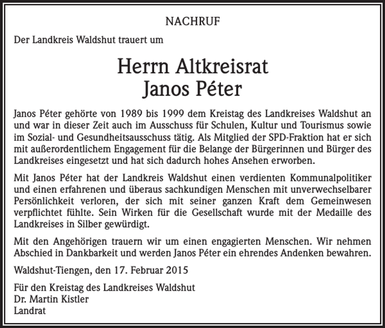 <p>NACHRUF<br />Der Landkreis Waldshut trauert um</p><p>Herrn Altkreisrat<br />Janos Péter<br />Janos Péter gehörte von 1989 bis 1999 dem Kreistag des Landkreises Waldshut an<br />und war in dieser Zeit auch im Ausschuss für Schulen, Kultur und Tourismus sowie<br />im Sozial- und Gesundheitsausschuss tätig. Als Mitglied der SPD-Fraktion hat er sich<br />mit außerordentlichem Engagement für die Belange der Bürgerinnen und Bürger des<br />Landkreises eingesetzt und hat sich dadurch hohes Ansehen erworben.<br />Mit Janos Péter hat der Landkreis Waldshut einen verdienten Kommunalpolitiker<br />und einen erfahrenen und überaus sachkundigen Menschen mit unverwechselbarer<br />Persönlichkeit verloren, der sich mit seiner ganzen Kraft dem Gemeinwesen<br />verpflichtet fühlte. Sein Wirken für die Gesellschaft wurde mit der Medaille des<br />Landkreises in Silber gewürdigt.<br />Mit den Angehörigen trauern wir um einen engagierten Menschen. Wir nehmen<br />Abschied in Dankbarkeit und werden Janos Péter ein ehrendes Andenken bewahren.<br />Waldshut-Tiengen, den 17. Februar 2015<br />Für den Kreistag des Landkreises Waldshut<br />Dr. Martin Kistler<br />Landrat</p>