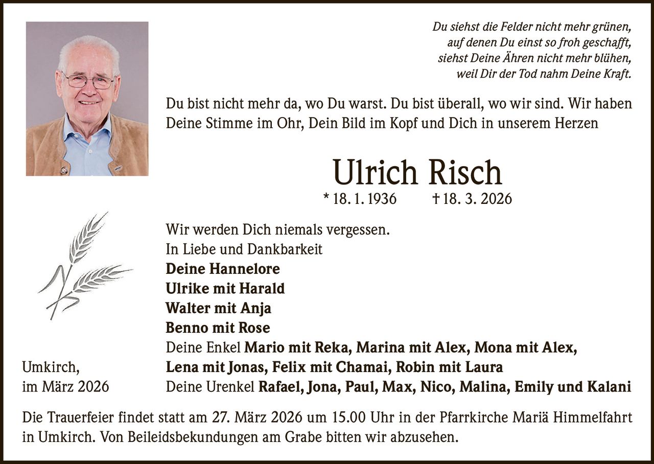Du siehst die Felder nicht mehr grünen,
auf denen Du einst so froh geschafft,
siehst Deine Ähren nicht mehr blühen,
weil Dir der Tod nahm Deine Kraft.

Du bist nicht mehr da, wo Du warst. Du bist überall, wo wir sind. Wir haben
Deine Stimme im Ohr, Dein Bild im Kopf und Dich in unserem Herzen

Ulrich Risch

* 18. 1. 1936

Umkirch,
im März 2026

† 18. 3. 2026

Wir werden Dich niemals vergessen.
In Liebe und Dankbarkeit
Deine Hannelore
Ulrike mit Harald
Walter mit Anja
Benno mit Rose
Deine Enkel Mario mit Reka, Marina mit Alex, Mona mit Alex,
Lena mit Jonas, Felix mit Chamai, Robin mit Laura
Deine Urenkel Rafael, Jona, Paul, Max, Nico, Malina, Emily und Kalani

Die Trauerfeier findet statt am 27. März 2026 um 15.00 Uhr in der Pfarrkirche Mariä Himmelfahrt
in Umkirch. Von Beileidsbekundungen am Grabe bitten wir abzusehen.
