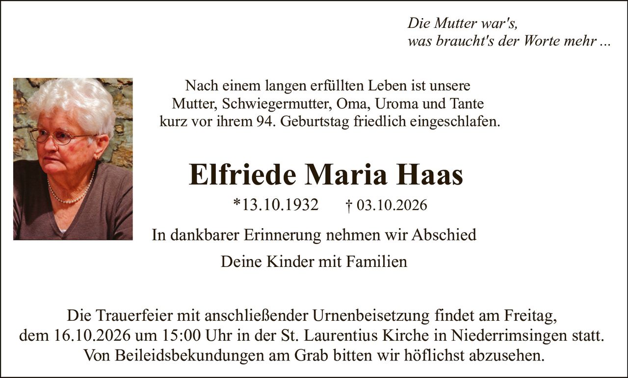 <p><i>Die Mutter war's,<br>was braucht's der Worte mehr ...</i></p><p>Nach einem langen erfüllten Leben ist unsere Mutter, Schwiegermutter, Oma, Uroma und Tante kurz vor ihrem 94. Geburtstag friedlich eingeschlafen.</p><p><strong>Elfriede Maria Haas</strong><br>*13.10.1932     † 03.10.2026</p><p>In dankbarer Erinnerung nehmen wir Abschied<br>Deine Kinder mit Familien</p><p>Die Trauerfeier mit anschließender Urnenbeisetzung findet am Freitag, dem 16.10.2026 um 15:00 Uhr in der St. Laurentius Kirche in Niederrimsingen statt. Von Beileidesbekundungen am Grab bitten wir höflichst abzusehen.</p>