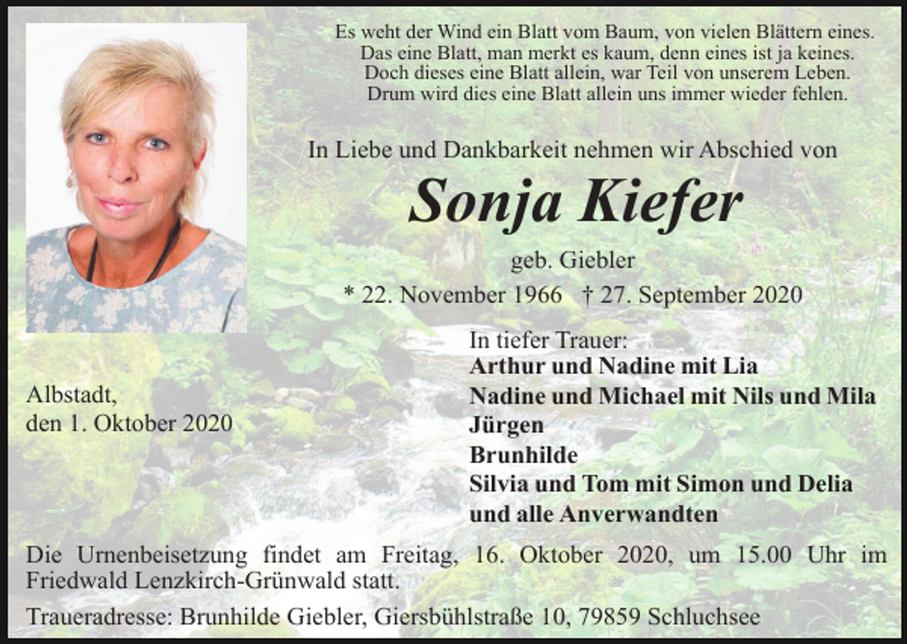 <p>Es weht der Wind ein Blatt vom Baum, von vielen Blättern eines.<br />Das eine Blatt, man merkt es kaum, denn eines ist ja keines.<br />Doch dieses eine Blatt allein, war Teil von unserem Leben.<br />Drum wird dies eine Blatt allein uns immer wieder fehlen.</p><p>In Liebe und Dankbarkeit nehmen wir Abschied von</p><p>Sonja Kiefer<br />geb. Giebler<br />* 22. November 1966 † 27. September 2020</p><p>Albstadt,<br />den 1. Oktober 2020</p><p>In tiefer Trauer:<br />Arthur und Nadine mit Lia<br />Nadine und Michael mit Nils und Mila<br />Jürgen<br />Brunhilde<br />Silvia und Tom mit Simon und Delia<br />und alle Anverwandten</p><p>Die Urnenbeisetzung findet am Freitag, 16. Oktober 2020, um 15.00 Uhr im<br />Friedwald Lenzkirch-Grünwald statt.<br />Traueradresse: Brunhilde Giebler, Giersbühlstraße 10, 79859 Schluchsee</p>