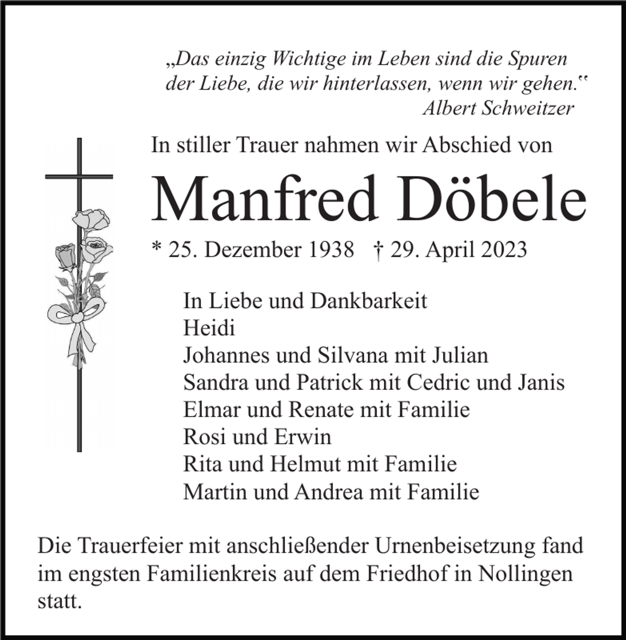<p>„Das einzig Wichtige im Leben sind die Spuren<br />der Liebe, die wir hinterlassen, wenn wir gehen.‟<br />Albert Schweitzer</p><p>In stiller Trauer nahmen wir Abschied von</p><p>Manfred Döbele<br />* 25. Dezember 1938 † 29. April 2023<br />In Liebe und Dankbarkeit<br />Heidi<br />Johannes und Silvana mit Julian<br />Sandra und Patrick mit Cedric und Janis<br />Elmar und Renate mit Familie<br />Rosi und Erwin<br />Rita und Helmut mit Familie<br />Martin und Andrea mit Familie<br />Die Trauerfeier mit anschließender Urnenbeisetzung fand<br />im engsten Familienkreis auf dem Friedhof in Nollingen<br />statt.</p>