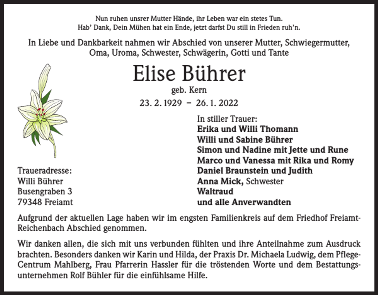 <p>Nun ruhen unsrer Mutter Hände, ihr Leben war ein stetes Tun.<br />Hab’ Dank, Dein Mühen hat ein Ende, jetzt darfst Du still in Frieden ruh’n.</p><p>In Liebe und Dankbarkeit nahmen wir Abschied von unserer Mutter, Schwiegermutter,<br />Oma, Uroma, Schwester, Schwägerin, Gotti und Tante</p><p>Elise Bührer<br />geb. Kern<br />23. 2. 1929 – 26. 1. 2022</p><p>Traueradresse:<br />Willi Bührer<br />Busengraben 3<br />79348 Freiamt</p><p>In stiller Trauer:<br />Erika und Willi Thomann<br />Willi und Sabine Bührer<br />Simon und Nadine mit Jette und Rune<br />Marco und Vanessa mit Rika und Romy<br />Daniel Braunstein und Judith<br />Anna Mick, Schwester<br />Waltraud<br />und alle Anverwandten</p><p>Aufgrund der aktuellen Lage haben wir im engsten Familienkreis auf dem Friedhof FreiamtReichenbach Abschied genommen.<br />Wir danken allen, die sich mit uns verbunden fühlten und ihre Anteilnahme zum Ausdruck<br />brachten. Besonders danken wir Karin und Hilda, der Praxis Dr. Michaela Ludwig, dem PflegeCentrum Mahlberg, Frau Pfarrerin Hassler für die tröstenden Worte und dem Bestattungs­<br />unternehmen Rolf Bühler für die einfühlsame Hilfe.</p>