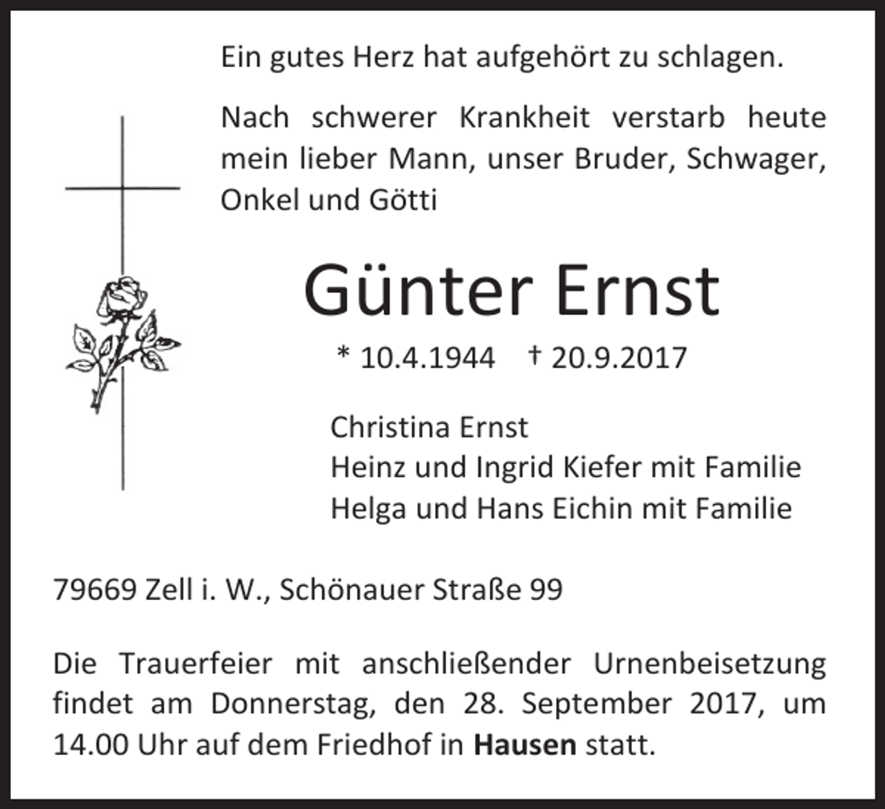 <p>Ein gutes Herz hat aufgehört zu schlagen.<br />Nach schwerer Krankheit verstarb heute<br />mein lieber Mann, unser Bruder, Schwager,<br />Onkel und Götti</p><p>Günter Ernst<br />* 10.4.1944 † 20.9.2017</p><p>Christina Ernst<br />Heinz und Ingrid Kiefer mit Familie<br />Helga und Hans Eichin mit Familie<br />79669 Zell i. W., Schönauer Straße 99<br />Die Trauerfeier mit anschließender Urnenbeisetzung<br />findet am Donnerstag, den 28. September 2017, um<br />14.00 Uhr auf dem Friedhof in Hausen statt.</p>