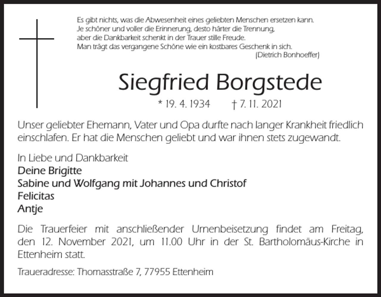 <p>Es gibt nichts, was die Abwesenheit eines geliebten Menschen ersetzen kann.<br />Je schöner und voller die Erinnerung, desto härter die Trennung,<br />aber die Dankbarkeit schenkt in der Trauer stille Freude.<br />Man trägt das vergangene Schöne wie ein kostbares Geschenk in sich.</p><p>(Dietrich Bonhoeffer)</p><p>Siegfried Borgstede<br />* 19. 4. 1934 † 7. 11. 2021<br />Unser geliebter Ehemann, Vater und Opa durfte nach langer Krankheit friedlich<br />einschlafen. Er hat die Menschen geliebt und war ihnen stets zugewandt.<br />In Liebe und Dankbarkeit<br />Deine Brigitte<br />Sabine und Wolfgang mit Johannes und Christof<br />Felicitas<br />Antje<br />Die Trauerfeier mit anschließender Urnenbeisetzung findet am Freitag,<br />den 12. November 2021, um 11.00 Uhr in der St. Bartholomäus-Kirche in<br />Ettenheim statt.<br />Traueradresse: Thomasstraße 7, 77955 Ettenheim</p>