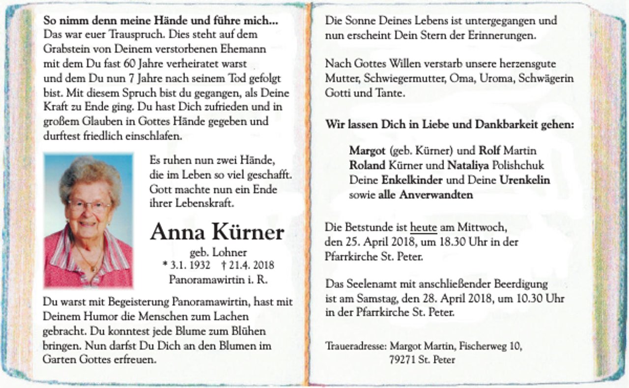<p>So nimm denn meine Hände und führe mich...<br />Das war euer Trauspruch. Dies steht auf dem<br />Grabstein von Deinem verstorbenen Ehemann<br />mit dem Du fast 60 Jahre verheiratet warst<br />und dem Du nun 7 Jahre nach seinem Tod gefolgt<br />bist. Mit diesem Spruch bist du gegangen, als Deine<br />Kraft zu Ende ging. Du hast Dich zufrieden und in<br />großem Glauben in Gottes Hände gegeben und<br />durftest friedlich einschlafen.<br />Es ruhen nun zwei Hände,<br />die im Leben so viel geschafft.<br />Gott machte nun ein Ende<br />ihrer Lebenskraft.</p><p>Anna Kürner<br />geb. Lohner</p><p>* 3.1. 1932 † 21.4. 2018</p><p>Panoramawirtin i. R.</p><p>Du warst mit Begeisterung Panoramawirtin, hast mit<br />Deinem Humor die Menschen zum Lachen<br />gebracht. Du konntest jede Blume zum Blühen<br />bringen. Nun darfst Du Dich an den Blumen im<br />Garten Gottes erfreuen.</p><p>Die Sonne Deines Lebens ist untergegangen und<br />nun erscheint Dein Stern der Erinnerungen.<br />Nach Gottes Willen verstarb unsere herzensgute<br />Mutter, Schwiegermutter, Oma, Uroma, Schwägerin<br />Gotti und Tante.<br />Wir lassen Dich in Liebe und Dankbarkeit gehen:<br />Margot (geb. Kürner) und Rolf Martin<br />Roland Kürner und Nataliya Polishchuk<br />Deine Enkelkinder und Deine Urenkelin<br />sowie alle Anverwandten<br />Die Betstunde ist heute am Mittwoch,<br />den 25. April 2018, um 18.30 Uhr in der<br />Pfarrkirche St. Peter.<br />Das Seelenamt mit anschließender Beerdigung<br />ist am Samstag, den 28. April 2018, um 10.30 Uhr<br />in der Pfarrkirche St. Peter.<br />Traueradresse: Margot Martin, Fischerweg 10,<br />79271 St. Peter</p>