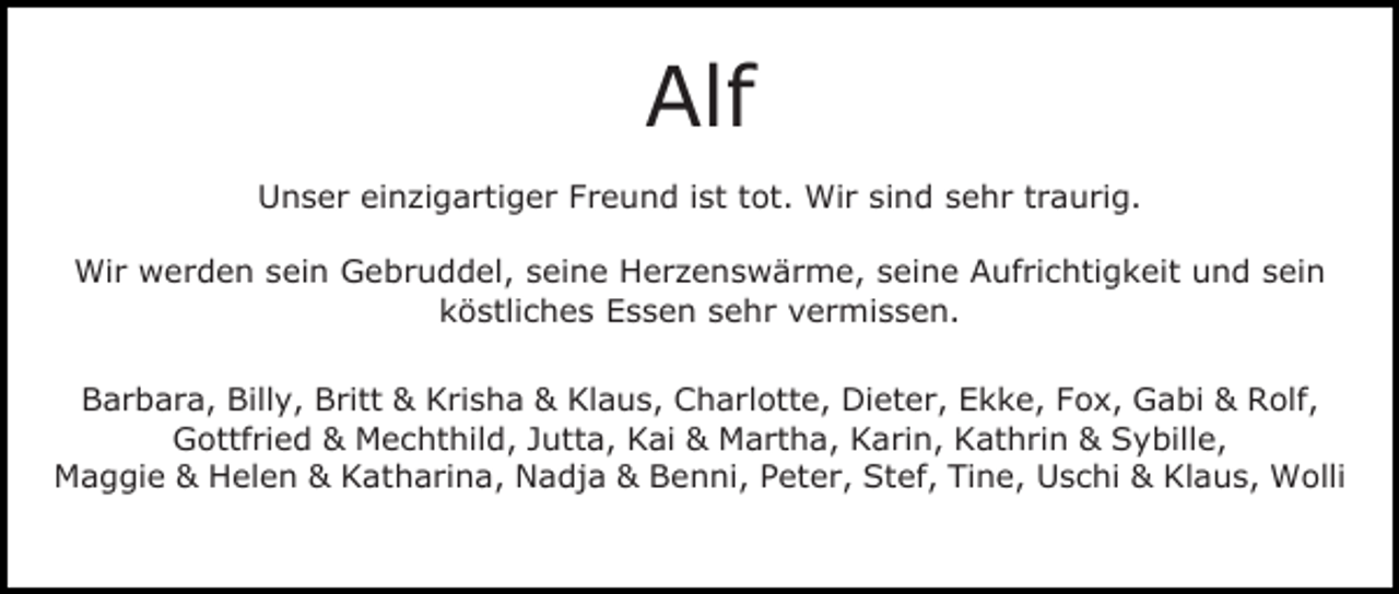 <p>Alf<br />Unser einzigartiger Freund ist tot. Wir sind sehr traurig.<br />Wir werden sein Gebruddel, seine Herzenswärme, seine Aufrichtigkeit und sein<br />köstliches Essen sehr vermissen.<br />Barbara, Billy, Britt &amp; Krisha &amp; Klaus, Charlotte, Dieter, Ekke, Fox, Gabi &amp; Rolf,<br />Gottfried &amp; Mechthild, Jutta, Kai &amp; Martha, Karin, Kathrin &amp; Sybille,<br />Maggie &amp; Helen &amp; Katharina, Nadja &amp; Benni, Peter, Stef, Tine, Uschi &amp; Klaus, Wolli</p>