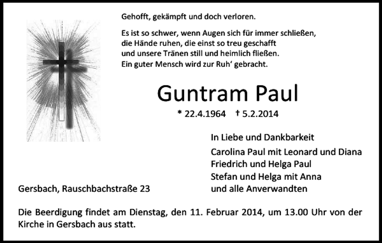 <p>Gehofft, gekämpft und doch verloren.<br />Es ist so schwer, wenn Augen sich für immer schließen,<br />die Hände ruhen, die einst so treu geschafft<br />und unsere Tränen still und heimlich fließen.<br />Ein guter Mensch wird zur Ruh‘ gebracht.</p><p>Guntram Paul<br />* 22.4.1964 † 5.2.2014</p><p>Gersbach, Rauschbachstraße 23</p><p>In Liebe und Dankbarkeit<br />Carolina Paul mit Leonard und Diana<br />Friedrich und Helga Paul<br />Stefan und Helga mit Anna<br />und alle Anverwandten</p><p>Die Beerdigung findet am Dienstag, den 11. Februar 2014, um 13.00 Uhr von der<br />Kirche in Gersbach aus statt.</p>