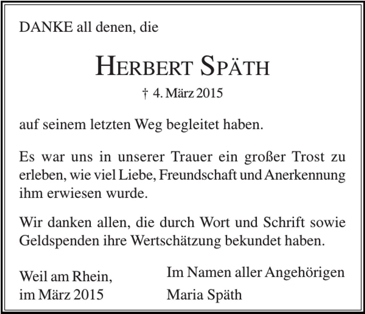 <p>DANKE all denen, die</p><p>HERBERT SPÄTH<br />† 4. März 2015</p><p>auf seinem letzten Weg begleitet haben.<br />Es war uns in unserer Trauer ein großer Trost zu<br />erleben, wie viel Liebe, Freundschaft und Anerkennung<br />ihm erwiesen wurde.<br />Wir danken allen, die durch Wort und Schrift sowie<br />Geldspenden ihre Wertschätzung bekundet haben.<br />Weil am Rhein,<br />im März 2015</p><p>Im Namen aller Angehörigen<br />Maria Späth</p>