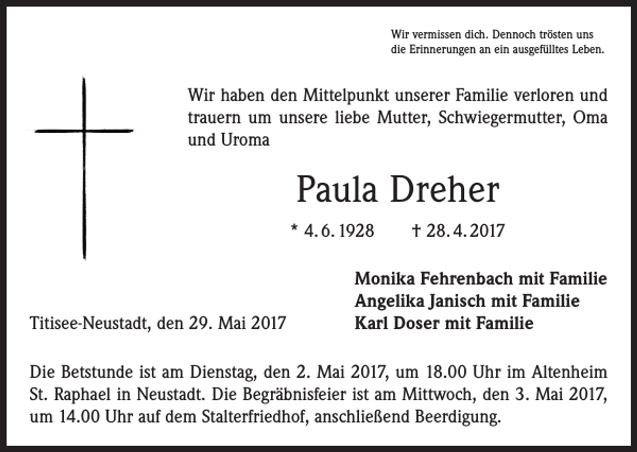 <p>Wir vermissen dich. Dennoch trösten uns<br />die Erinnerungen an ein ausgefülltes Leben.</p><p>Wir haben den Mittelpunkt unserer Familie verloren und<br />trauern um unsere liebe Mutter, Schwiegermutter, Oma<br />und Uroma</p><p>Paula Dreher<br />* 4. 6. 1928 † 28. 4. 2017</p><p>Titisee-Neustadt, den 29. Mai 2017</p><p>Monika Fehrenbach mit Familie<br />Angelika Janisch mit Familie<br />Karl Doser mit Familie</p><p>Die Betstunde ist am Dienstag, den 2. Mai 2017, um 18.00 Uhr im Altenheim<br />St. Raphael in Neustadt. Die Begräbnisfeier ist am Mittwoch, den 3. Mai 2017,<br />um 14.00 Uhr auf dem Stalterfriedhof, anschließend Beerdigung.</p>