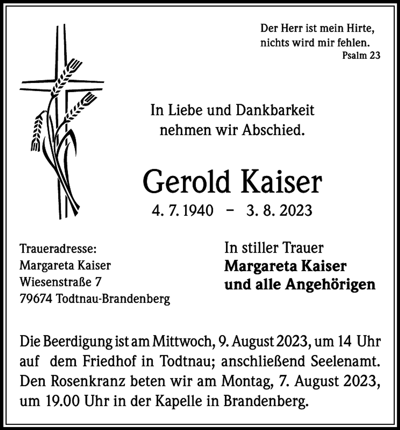 <p>Der Herr ist mein Hirte,<br />nichts wird mir fehlen.</p><p>Psalm 23</p><p>In Liebe und Dankbarkeit<br />nehmen wir Abschied.</p><p>Gerold Kaiser<br />4. 7. 1940 – 3. 8. 2023</p><p>Traueradresse:<br />Margareta Kaiser<br />Wiesenstraße 9674 Todtnau-Brandenberg</p><p>In stiller Trauer<br />Margareta Kaiser<br />und alle Angehörigen</p><p>Die Beerdigung ist am Mittwoch, 9. August 2023, um 14 Uhr<br />auf dem Friedhof in Todtnau; anschließend Seelenamt.<br />Den Rosenkranz beten wir am Montag, 7. August 2023,<br />um 19.00 Uhr in der Kapelle in Brandenberg.</p>