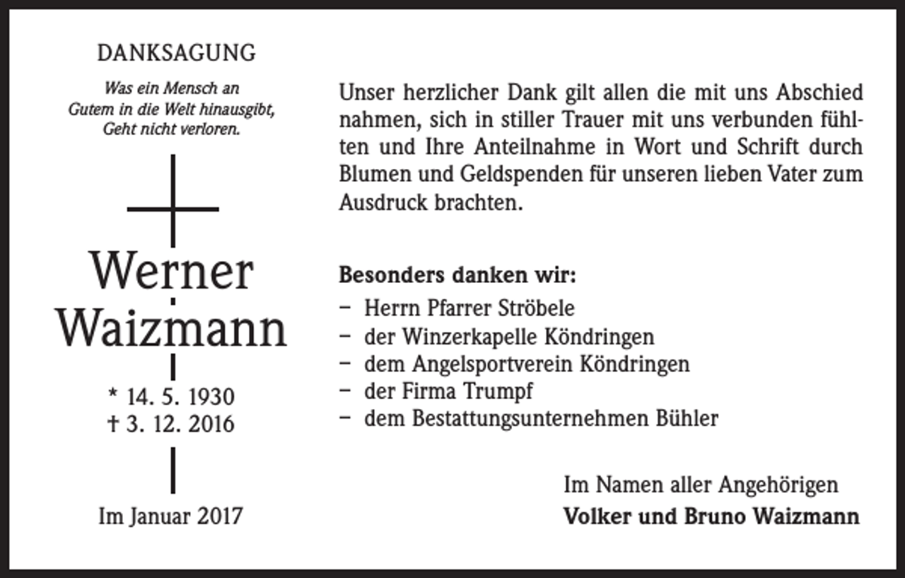 <p>DANKSAGUNG<br />Was ein Mensch an<br />Gutem in die Welt hinausgibt,<br />Geht nicht verloren.</p><p>Werner<br />Waizmann<br />* 14. 5. 1930<br />† 3. 12. 2016</p><p>Im Januar 2017</p><p>Unser herzlicher Dank gilt allen die mit uns Abschied<br />nahmen, sich in stiller Trauer mit uns verbunden fühlten und Ihre Anteilnahme in Wort und Schrift durch<br />Blumen und Geldspenden für unseren lieben Vater zum<br />Ausdruck brachten.<br />Besonders danken wir:<br />– Herrn Pfarrer Ströbele<br />– der Winzerkapelle Köndringen<br />– dem Angelsportverein Köndringen<br />– der Firma Trumpf<br />– dem Bestattungsunternehmen Bühler<br />Im Namen aller Angehörigen<br />Volker und Bruno Waizmann</p>