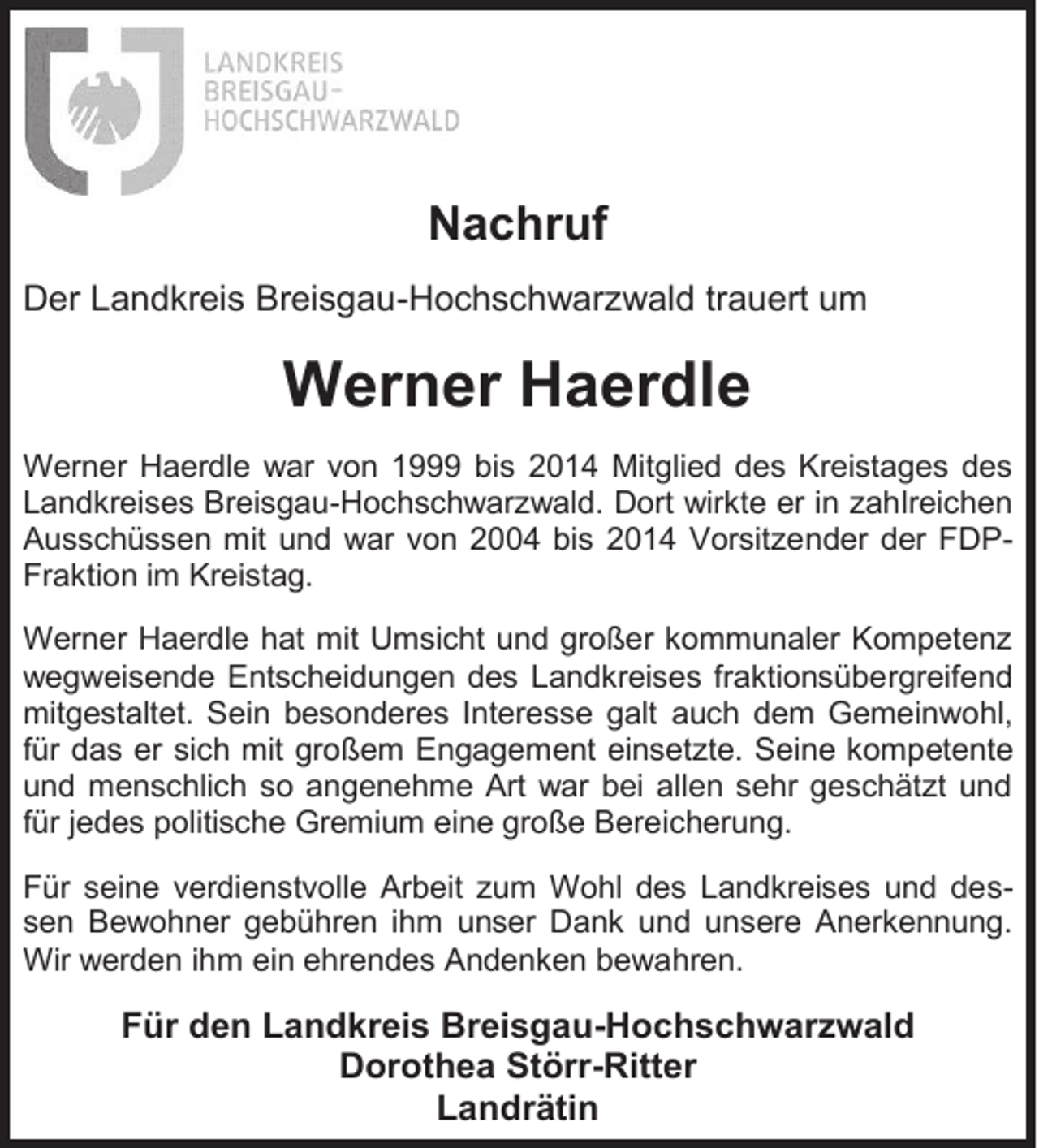 <p>Nachruf<br />Der Landkreis Breisgau-Hochschwarzwald trauert um</p><p>Werner Haerdle<br />Werner Haerdle war von 1999 bis 2014 Mitglied des Kreistages des<br />Landkreises Breisgau-Hochschwarzwald. Dort wirkte er in zahlreichen<br />Ausschüssen mit und war von 2004 bis 2014 Vorsitzender der FDPFraktion im Kreistag.<br />Werner Haerdle hat mit Umsicht und großer kommunaler Kompetenz<br />wegweisende Entscheidungen des Landkreises fraktionsübergreifend<br />mitgestaltet. Sein besonderes Interesse galt auch dem Gemeinwohl,<br />für das er sich mit großem Engagement einsetzte. Seine kompetente<br />und menschlich so angenehme Art war bei allen sehr geschätzt und<br />für jedes politische Gremium eine große Bereicherung.<br />Für seine verdienstvolle Arbeit zum Wohl des Landkreises und dessen Bewohner gebühren ihm unser Dank und unsere Anerkennung.<br />Wir werden ihm ein ehrendes Andenken bewahren.</p><p>Für den Landkreis Breisgau-Hochschwarzwald<br />Dorothea Störr-Ritter<br />Landrätin</p>