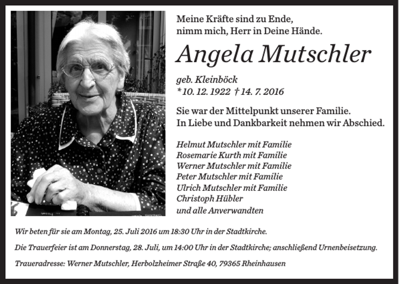 <p>Meine Kräfte sind zu Ende,<br />nimm mich, Herr in Deine Hände.</p><p>Angela Mutschler<br />geb. Kleinböck<br />* 10. 12. 1922 † 14. 7. 2016<br />Sie war der Mittelpunkt unserer Familie.<br />In Liebe und Dankbarkeit nehmen wir Abschied.<br />Helmut Mutschler mit Familie<br />Rosemarie Kurth mit Familie<br />Werner Mutschler mit Familie<br />Peter Mutschler mit Familie<br />Ulrich Mutschler mit Familie<br />Christoph Hübler<br />und alle Anverwandten<br />Wir beten für sie am Montag, 25. Juli 2016 um 18:30 Uhr in der Stadtkirche.<br />Die Trauerfeier ist am Donnerstag, 28. Juli, um 14:00 Uhr in der Stadtkirche; anschließend Urnenbeisetzung.<br />Traueradresse: Werner Mutschler, Herbolzheimer Straße 40, 79365 Rheinhausen</p>