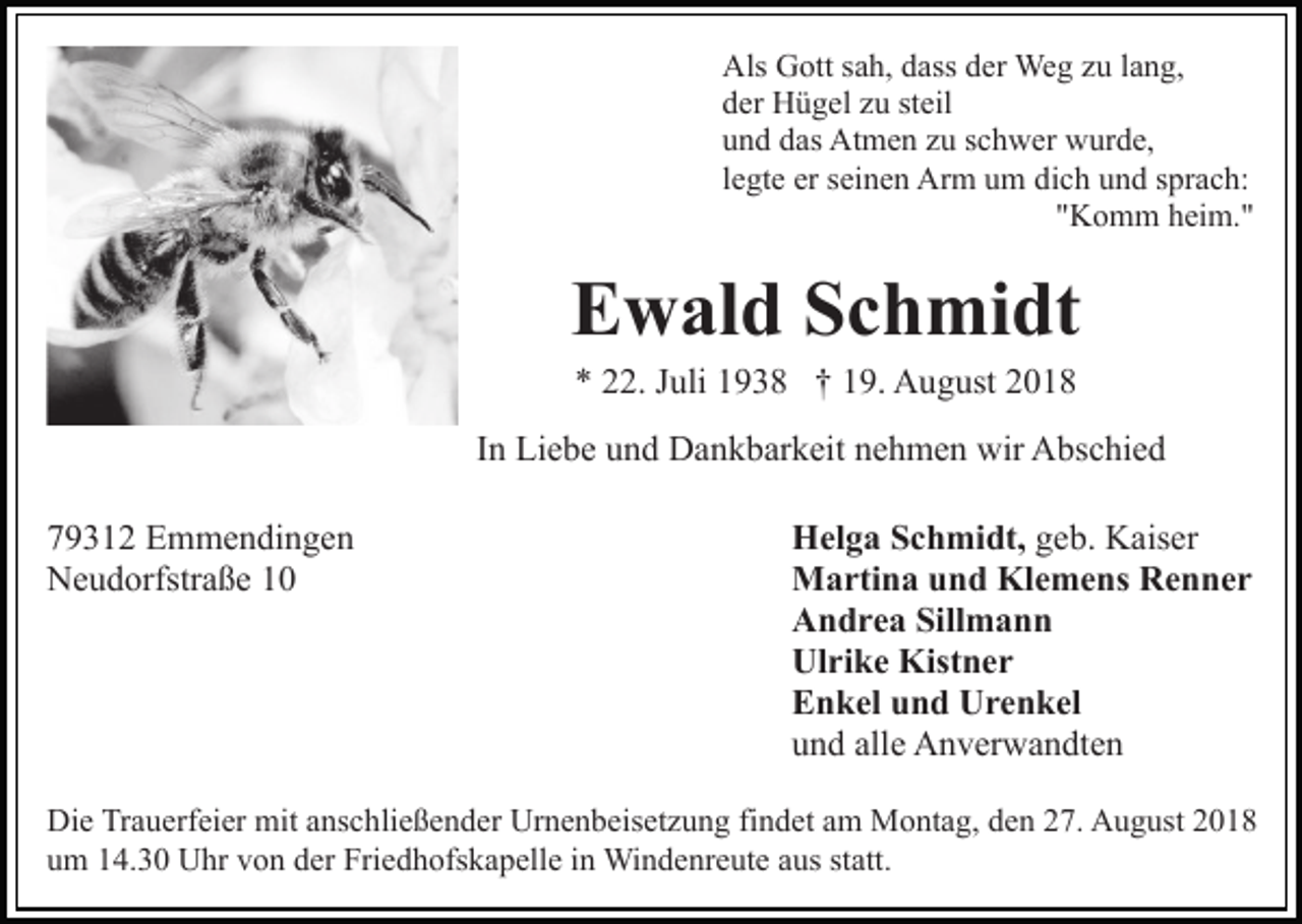 <p>Als Gott sah, dass der Weg zu lang,<br />der Hügel zu steil<br />und das Atmen zu schwer wurde,<br />legte er seinen Arm um dich und sprach:<br />"Komm heim."</p><p>Ewald Schmidt<br />* 22. Juli 1938 † 19. August 2018<br />In Liebe und Dankbarkeit nehmen wir Abschied<br />79312 Emmendingen<br />Neudorfstraße 10</p><p>Helga Schmidt, geb. Kaiser<br />Martina und Klemens Renner<br />Andrea Sillmann<br />Ulrike Kistner<br />Enkel und Urenkel<br />und alle Anverwandten</p><p>Die Trauerfeier mit anschließender Urnenbeisetzung findet am Montag, den 27. August 2018<br />um 14.30 Uhr von der Friedhofskapelle in Windenreute aus statt.</p>