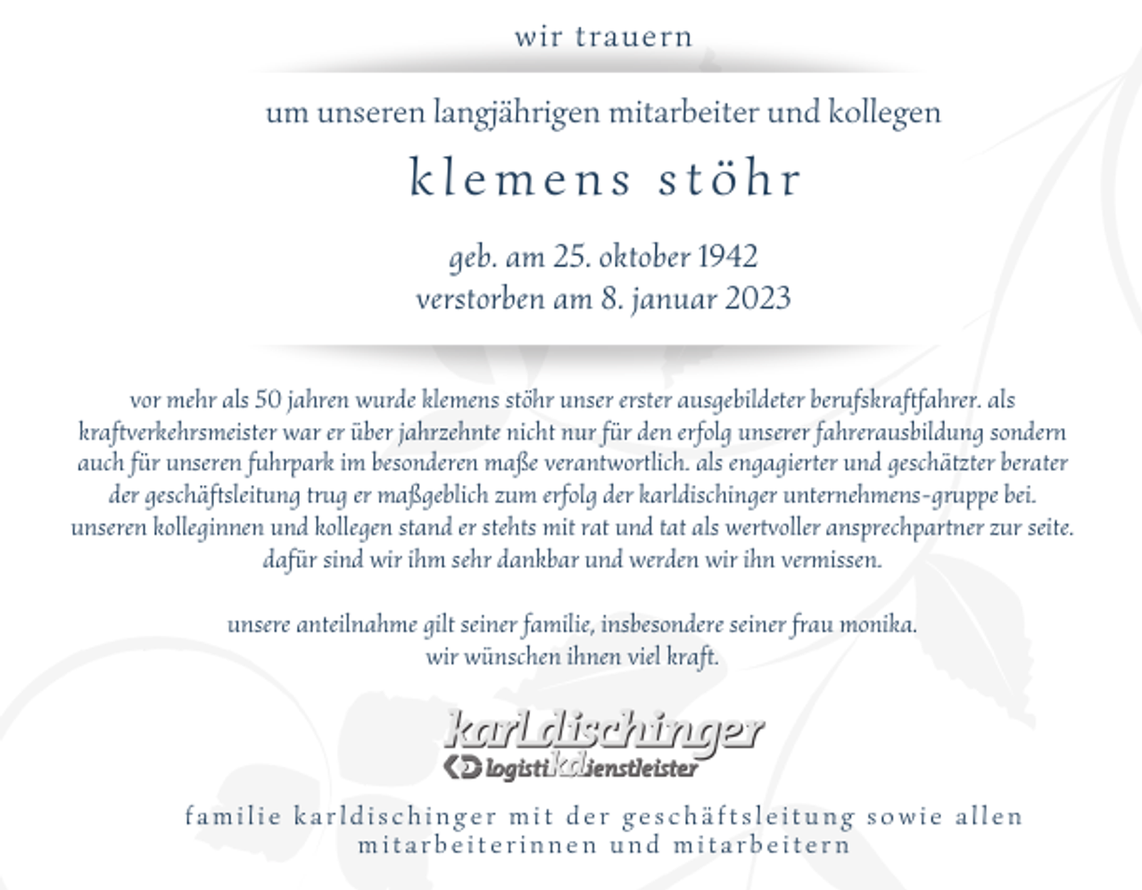 <p>wir trauern<br />um unseren langjährigen mitarbeiter und kollegen</p><p>klemens stöhr<br />geb. am 25. oktober 1942<br />verstorben am 8. januar 2023<br />vor mehr als 50 jahren wurde klemens stöhr unser erster ausgebildeter berufskraftfahrer. als<br />kraftverkehrsmeister war er über jahrzehnte nicht nur für den erfolg unserer fahrerausbildung sondern<br />auch für unseren fuhrpark im besonderen maße verantwortlich. als engagierter und geschätzter berater<br />der geschäftsleitung trug er maßgeblich zum erfolg der karldischinger unternehmens-gruppe bei.<br />unseren kolleginnen und kollegen stand er stehts mit rat und tat als wertvoller ansprechpartner zur seite.<br />dafür sind wir ihm sehr dankbar und werden wir ihn vermissen.<br />unsere anteilnahme gilt seiner familie, insbesondere seiner frau monika.<br />wir wünschen ihnen viel kraft.</p><p>familie karldischinger mit der geschäftsleitung sowie allen<br />mitarbeiterinnen und mitarbeitern</p>