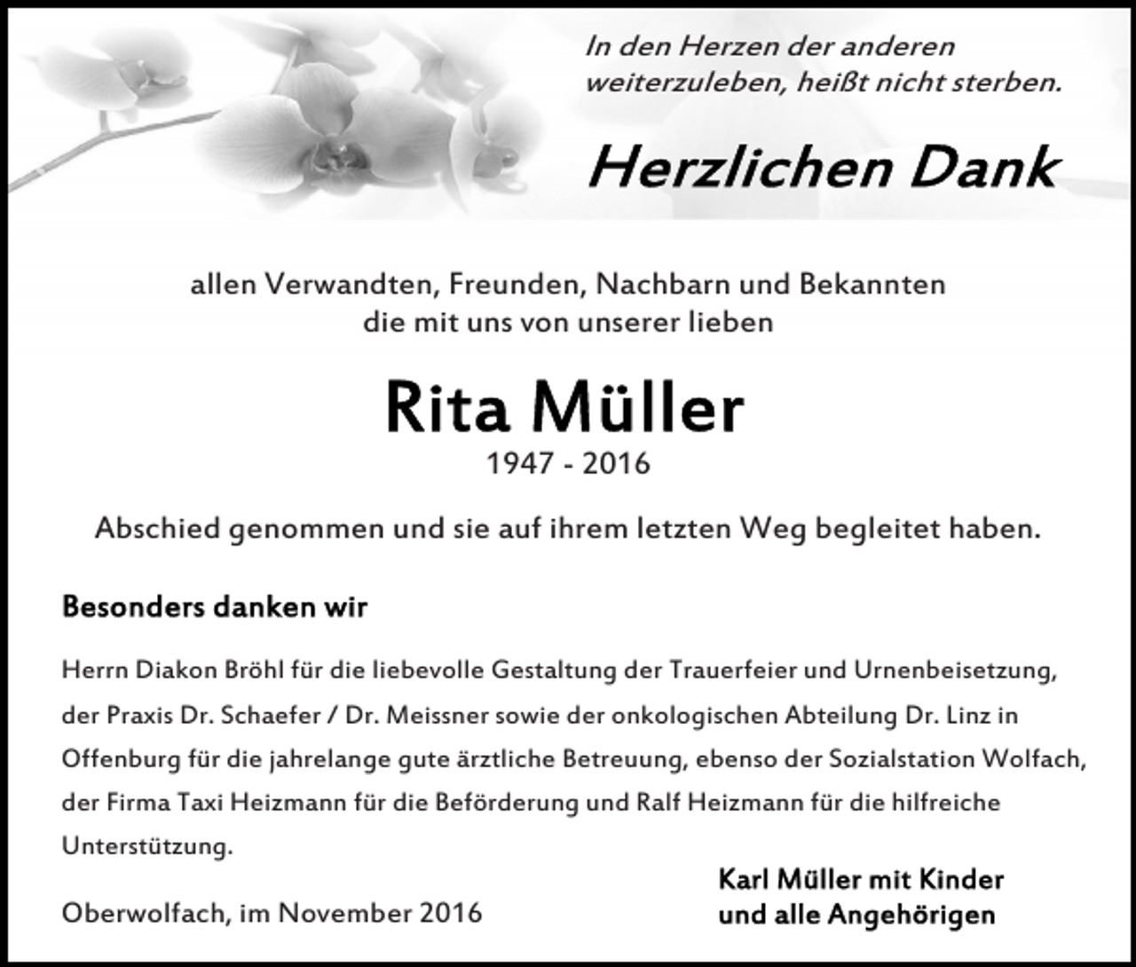 <p>In den Herzen der anderen<br />weiterzuleben, heißt nicht sterben.</p><p>allen Verwandten, Freunden, Nachbarn und Bekannten<br />die mit uns von unserer lieben</p><p>1947 - 2016<br />Abschied genommen und sie auf ihrem letzten Weg begleitet haben.</p><p>Herrn Diakon Bröhl für die liebevolle Gestaltung der Trauerfeier und Urnenbeisetzung,<br />der Praxis Dr. Schaefer / Dr. Meissner sowie der onkologischen Abteilung Dr. Linz in<br />Offenburg für die jahrelange gute ärztliche Betreuung, ebenso der Sozialstation Wolfach,<br />der Firma Taxi Heizmann für die Beförderung und Ralf Heizmann für die hilfreiche<br />Unterstützung.</p><p>Oberwolfach, im November 2016</p>