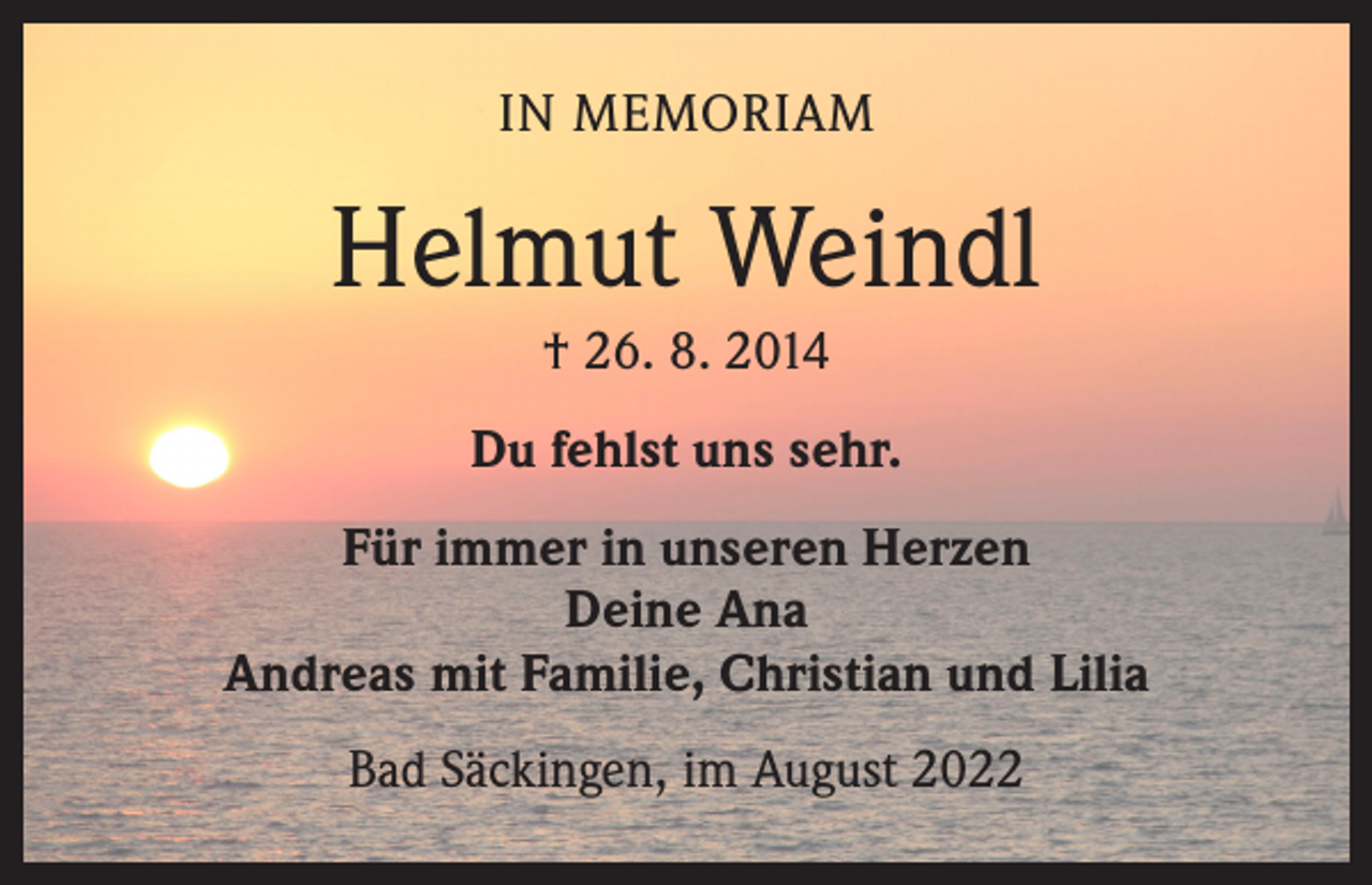<p>IN MEMORIAM</p><p>Helmut Weindl<br />† 26. 8. 2014<br />Du fehlst uns sehr.<br />Für immer in unseren Herzen<br />Deine Ana<br />Andreas mit Familie, Christian und Lilia<br />Bad Säckingen, im August 2022</p>