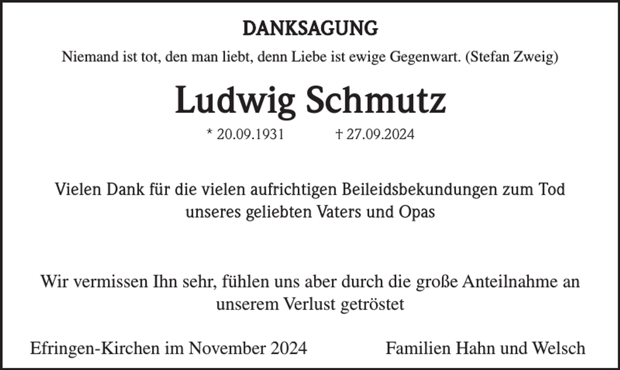 <p>DANKSAGUNG<br />Niemand ist tot, den man liebt, denn Liebe ist ewige Gegenwart. (Stefan Zweig)</p><p>Ludwig Schmutz<br />* 20.09.1931</p><p>† 27.09.2024</p><p>Vielen Dank für die vielen aufrichtigen Beileidsbekundungen zum Tod<br />unseres geliebten Vaters und Opas</p><p>Wir vermissen Ihn sehr, fühlen uns aber durch die große Anteilnahme an<br />unserem Verlust getröstet<br />Efringen-Kirchen im November 2024</p><p>Familien Hahn und Welsch</p>
