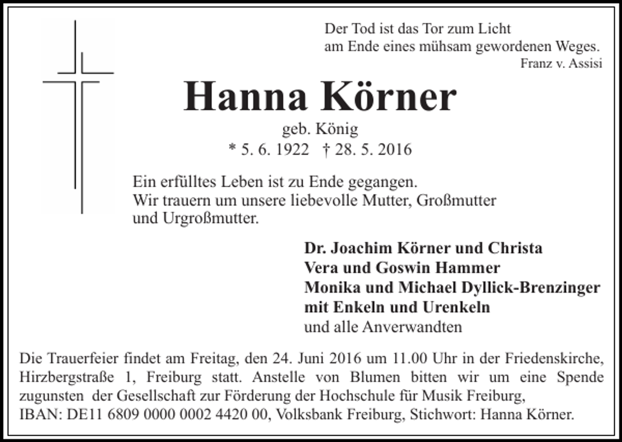 <p>Der Tod ist das Tor zum Licht<br />am Ende eines mühsam gewordenen Weges.<br />Franz v. Assisi</p><p>Hanna Körner<br />geb. König<br />* 5. 6. 1922 † 28. 5. 2016</p><p>Ein erfülltes Leben ist zu Ende gegangen.<br />Wir trauern um unsere liebevolle Mutter, Großmutter<br />und Urgroßmutter.<br />Dr. Joachim Körner und Christa<br />Vera und Goswin Hammer<br />Monika und Michael Dyllick-Brenzinger<br />mit Enkeln und Urenkeln<br />und alle Anverwandten<br />Die Trauerfeier findet am Freitag, den 24. Juni 2016 um 11.00 Uhr in der Friedenskirche,<br />Hirzbergstraße 1, Freiburg statt. Anstelle von Blumen bitten wir um eine Spende<br />zugunsten der Gesellschaft zur Förderung der Hochschule für Musik Freiburg,<br />IBAN: DE11 6809 02 4420, Volksbank Freiburg, Stichwort: Hanna Körner.</p>