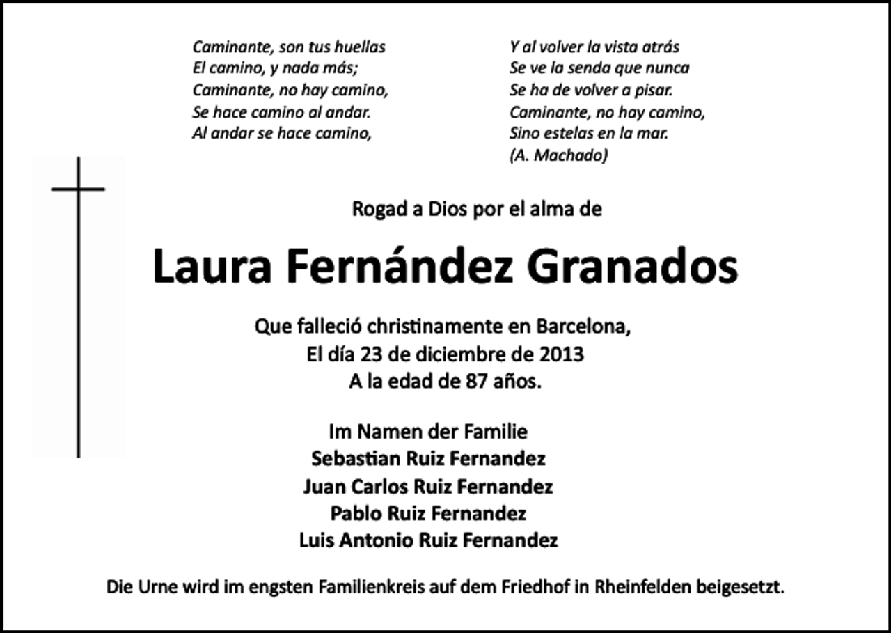 <p>Caminante, son tus huellas<br />El camino, y nada más;<br />Caminante, no hay camino,<br />Se hace camino al andar.<br />Al andar se hace camino,</p><p>Y al volver la vista atrás<br />Se ve la senda que nunca<br />Se ha de volver a pisar.<br />Caminante, no hay camino,<br />Sino estelas en la mar.<br />(A. Machado)</p><p>Rogad a Dios por el alma de</p><p>Laura Fernández Granados<br />Que falleció chris�namente en Barcelona,<br />El día 23 de diciembre de 2013<br />A la edad de 87 años.<br />Im Namen der Familie<br />Sebas�an Ruiz Fernandez<br />Juan Carlos Ruiz Fernandez<br />Pablo Ruiz Fernandez<br />Luis Antonio Ruiz Fernandez<br />Die Urne wird im engsten Familienkreis auf dem Friedhof in Rheinfelden beigesetzt.</p>