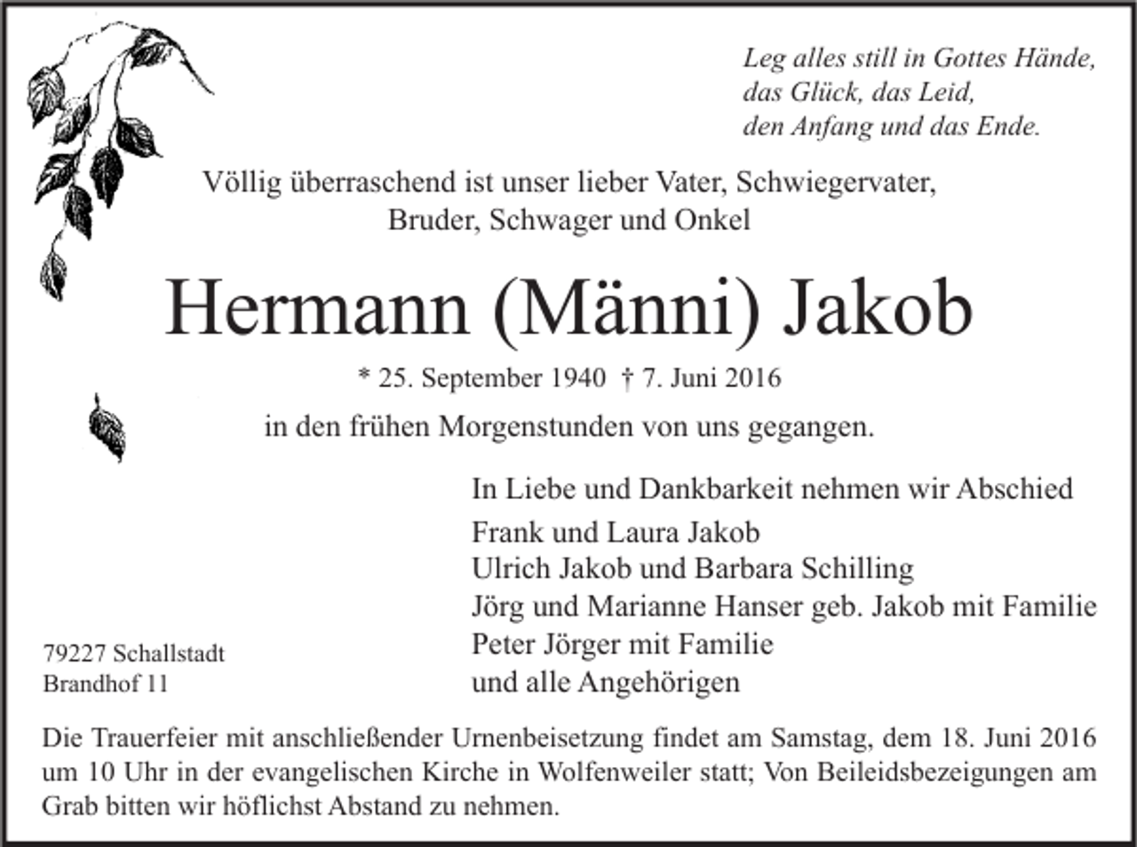 <p>Leg alles still in Gottes Hände,<br />das Glück, das Leid,<br />den Anfang und das Ende.</p><p>Völlig überraschend ist unser lieber Vater, Schwiegervater,<br />Bruder, Schwager und Onkel</p><p>Hermann (Männi) Jakob<br />* 25. September 1940 † 7. Juni 2016</p><p>in den frühen Morgenstunden von uns gegangen.</p><p>79227 Schallstadt<br />Brandhof 11</p><p>In Liebe und Dankbarkeit nehmen wir Abschied<br />Frank und Laura Jakob<br />Ulrich Jakob und Barbara Schilling<br />Jörg und Marianne Hanser geb. Jakob mit Familie<br />Peter Jörger mit Familie<br />und alle Angehörigen</p><p>Die Trauerfeier mit anschließender Urnenbeisetzung findet am Samstag, dem 18. Juni 2016<br />um 10 Uhr in der evangelischen Kirche in Wolfenweiler statt; Von Beileidsbezeigungen am<br />Grab bitten wir höflichst Abstand zu nehmen.</p>
