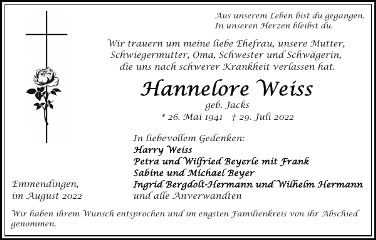 <p>Aus unserem Leben bist du gegangen.<br />In unseren Herzen bleibst du.</p><p>Wir trauern um meine liebe Ehefrau, unsere Mutter,<br />Schwiegermutter, Oma, Schwester und Schwägerin,<br />die uns nach schwerer Krankheit verlassen hat.</p><p>geb. Jacks<br />* 26. Mai 1941 † 29. Juli 2022<br />In liebevollem Gedenken:</p><p>Emmendingen,<br />im August 2022</p><p>und alle Anverwandten</p><p>Wir haben ihrem Wunsch entsprochen und im engsten Familienkreis von ihr Abschied<br />genommen.</p>