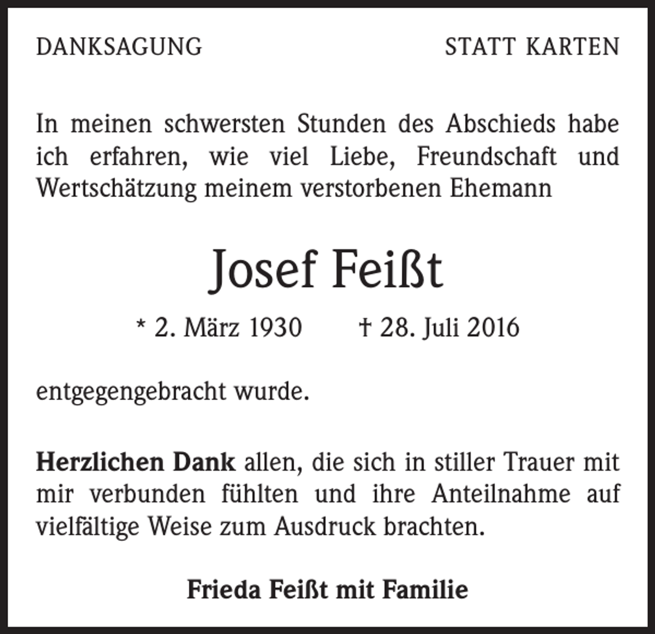 <p>Danksagung</p><p>statt karten</p><p>In meinen schwersten Stunden des Abschieds habe<br />ich erfahren, wie viel Liebe, Freundschaft und<br />Wertschätzung meinem verstorbenen Ehemann</p><p>Josef Feißt<br />* 2. März 1930 † 28. Juli 2016</p><p>entgegengebracht wurde.<br />Herzlichen Dank allen, die sich in stiller Trauer mit<br />mir verbunden fühlten und ihre Anteilnahme auf<br />vielfältige Weise zum Ausdruck brachten.<br />Frieda Feißt mit Familie</p>