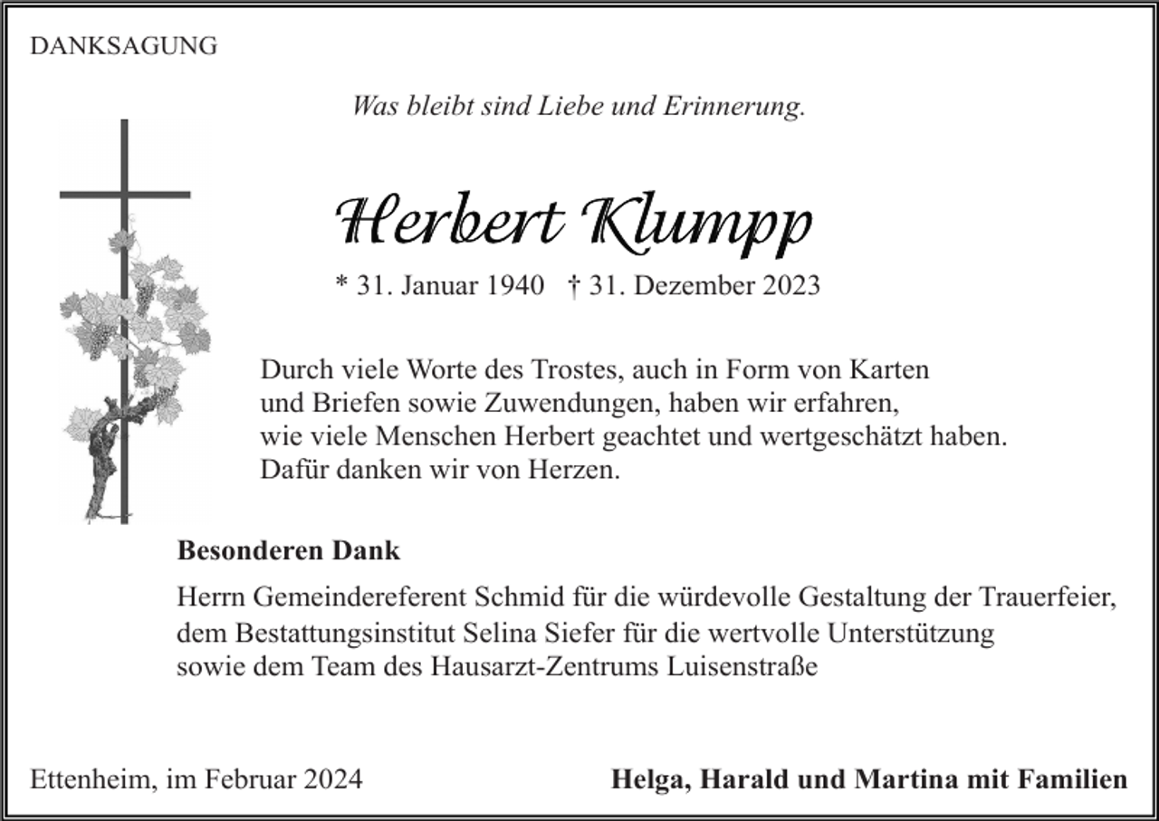 <p>DANKSAGUNG</p><p>Was bleibt sind Liebe und Erinnerung.</p><p>* 31. Januar 1940 † 31. Dezember 2023<br />Durch viele Worte des Trostes, auch in Form von Karten<br />und Briefen sowie Zuwendungen, haben wir erfahren,<br />wie viele Menschen Herbert geachtet und wertgeschätzt haben.<br />Dafür danken wir von Herzen.<br />Besonderen Dank<br />Herrn Gemeindereferent Schmid für die würdevolle Gestaltung der Trauerfeier,<br />dem Bestattungsinstitut Selina Siefer für die wertvolle Unterstützung<br />sowie dem Team des Hausarzt-Zentrums Luisenstraße</p><p>Ettenheim, im Februar 2024</p><p>Helga, Harald und Martina mit Familien</p>
