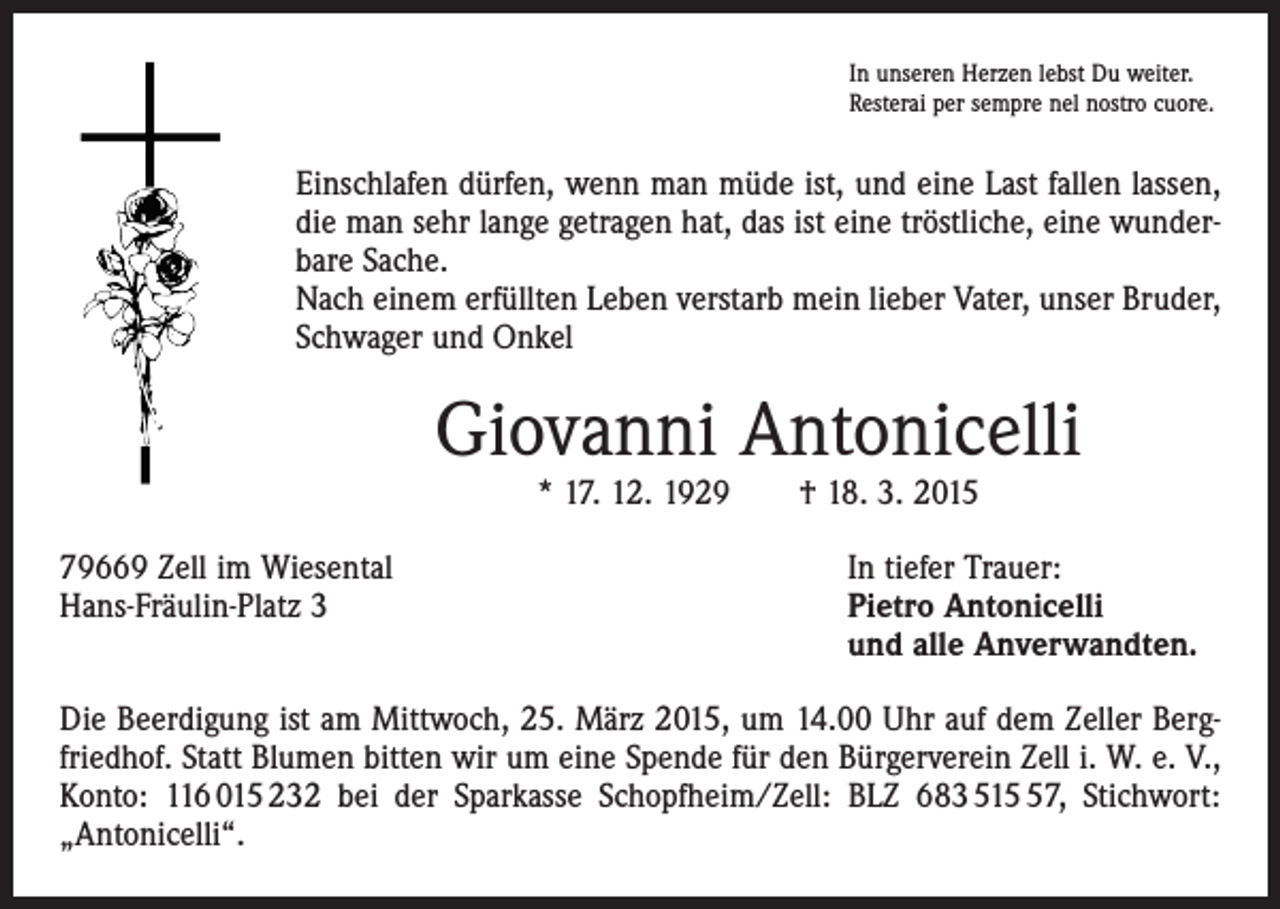 <p>In unseren Herzen lebst Du weiter.<br />Resterai per sempre nel nostro cuore.</p><p>Einschlafen dürfen, wenn man müde ist, und eine Last fallen lassen,<br />die man sehr lange getragen hat, das ist eine tröstliche, eine wunderbare Sache.<br />Nach einem erfüllten Leben verstarb mein lieber Vater, unser Bruder,<br />Schwager und Onkel</p><p>Giovanni Antonicelli<br />* 17. 12. 1929 † 18. 3. 2015</p><p>79669 Zell im Wiesental<br />Hans-Fräulin-Platz 3</p><p>In tiefer Trauer:<br />Pietro Antonicelli<br />und alle Anverwandten.</p><p>Die Beerdigung ist am Mittwoch, 25. März 2015, um 14.00 Uhr auf dem Zeller Bergfriedhof. Statt Blumen bitten wir um eine Spende für den Bürgerverein Zell i. W. e. V.,<br />Konto: 116 015 232 bei der Sparkasse Schopfheim/Zell: BLZ 683 517, Stichwort:<br />„Antonicelli“.</p>