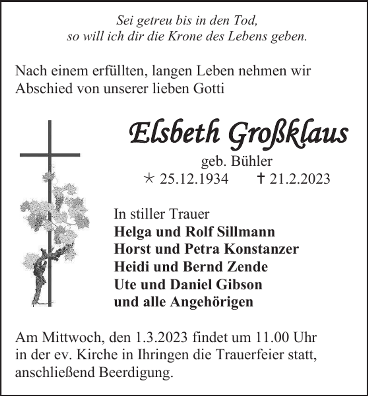 <p>Sei getreu bis in den Tod,<br />so will ich dir die Krone des Lebens geben.</p><p>Nach einem erfüllten, langen Leben nehmen wir<br />Abschied von unserer lieben Gotti</p><p>Elsbeth Großklaus<br />geb. Bühler<br />* 25.12.1934<br />† 21.2.2023<br />In stiller Trauer<br />Helga und Rolf Sillmann<br />Horst und Petra Konstanzer<br />Heidi und Bernd Zende<br />Ute und Daniel Gibson<br />und alle Angehörigen<br />Am Mittwoch, den 1.3.2023 findet um 11.00 Uhr<br />in der ev. Kirche in Ihringen die Trauerfeier statt,<br />anschließend Beerdigung.</p>