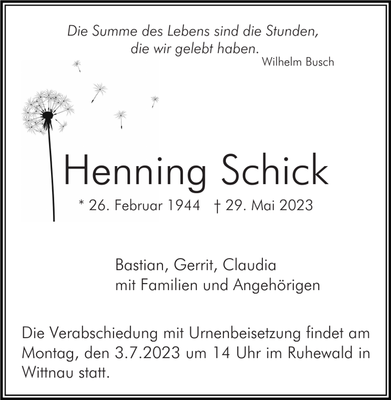 <p>Die Summe des Lebens sind die Stunden,<br />die wir gelebt haben.<br />Wilhelm Busch</p><p>Henning Schick<br />* 26. Februar 1944 † 29. Mai 2023</p><p>Bastian, Gerrit, Claudia<br />mit Familien und Angehörigen<br />Die Verabschiedung mit Urnenbeisetzung findet am<br />Montag, den 3.7.2023 um 14 Uhr im Ruhewald in<br />Wittnau statt.</p>